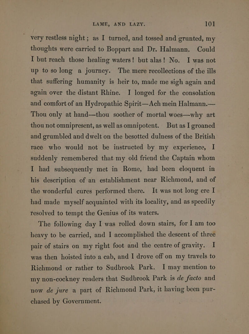 a ail thoughts were carried to Boppart and Dr. Halmann. Could I but reach those healing waters! but alas! No. I was not up to so long a journey. The mere recollections of the ills that suffering humanity is heir to, made me sigh again and again over the distant Rhine. I longed for the consolation and comfort of an Hydropathic Spirit—Ach mein Halmann.— Thou only at hand—thou soother of mortal woes—why art thou not omnipresent, as well asomnipotent. But as I groaned and grumbled and dwelt on the besotted dulness of the British race who would not be instructed by my experience, | suddenly remembered that my old friend the Captain whom I had subsequently met in Rome, had been eloquent in his description of an establishment near Richmond, and of the wonderful cures performed there. It was not long ere I had made myself acquainted with its locality, and as speedily resolved to tempt the Genius of its waters. The following day I was rolled down stairs, for I am too pair of stairs on my right foot and the centre of gravity. I was then hoisted into a cab, and I drove off on my travels to Richmond or rather to Sudbrook Park. I may mention to my non-cockney readers that Sudbrook Park is de facto and now de jure a part of Richmond Park, it having been pur- chased by Government.