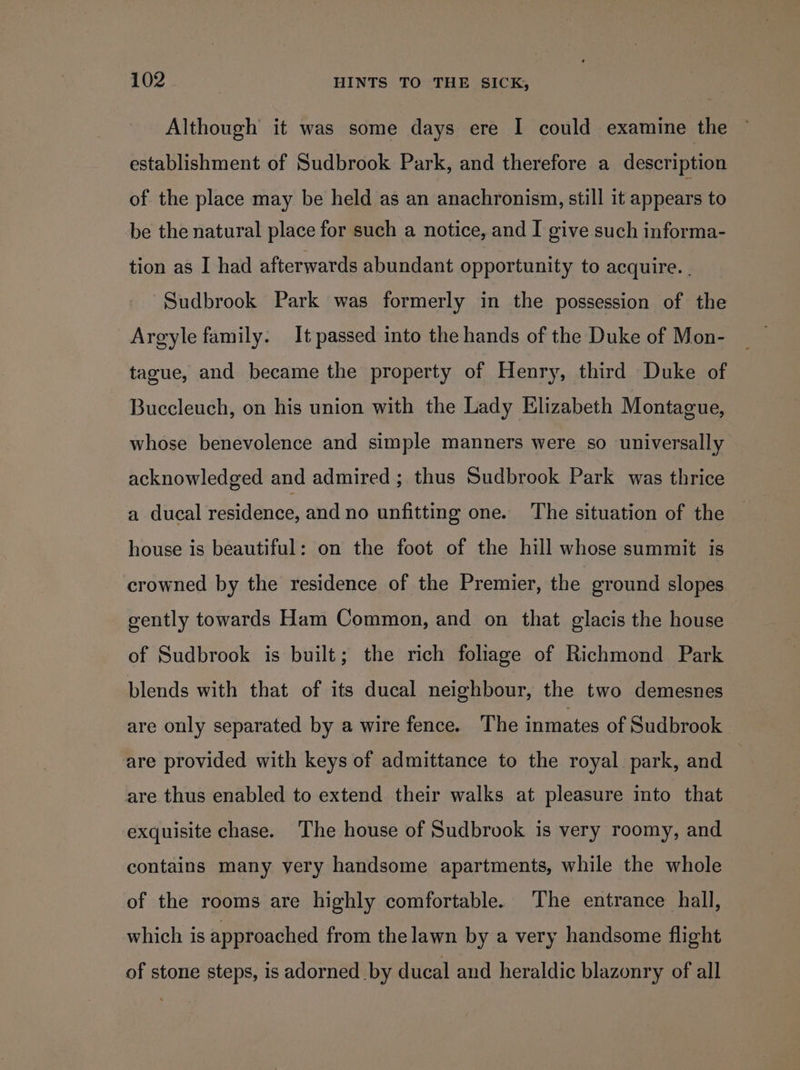 Although it was some days ere I could examine the ~ establishment of Sudbrook Park, and therefore a description of the place may be held as an anachronism, still it appears to be the natural place for such a notice, and I give such informa- tion as I had afterwards abundant opportunity to acquire. . Sudbrook Park was formerly in the possession of the Argyle family. It passed into the hands of the Duke of Mon- tague, and became the property of Henry, third Duke of Buccleuch, on his union with the Lady Elizabeth Montague, whose benevolence and simple manners were so universally acknowledged and admired ; thus Sudbrook Park was thrice a ducal residence, and no unfitting one. The situation of the — house is beautiful: on the foot of the hill whose summit is crowned by the residence of the Premier, the ground slopes gently towards Ham Common, and on that glacis the house of Sudbrook is built; the rich foliage of Richmond Park blends with that of its ducal neighbour, the two demesnes are only separated by a wire fence. The inmates of Sudbrook are provided with keys of admittance to the royal. park, and are thus enabled to extend their walks at pleasure into that exquisite chase. ‘The house of Sudbrook is very roomy, and contains many very handsome apartments, while the whole of the rooms are highly comfortable. The entrance hall, which is approached from the lawn by a very handsome flight of stone steps, is adorned by ducal and heraldic blazonry of all