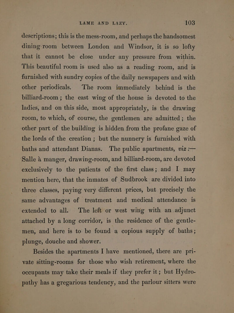 descriptions; this is the mess-room, and perhaps the handsomest dining-room between London and Windsor, it is so lofty that it cannot be close under any pressure from within. This beautiful room is used also as a reading room, and is furnished with sundry copies of the daily newspapers and with other periodicals. ‘The room immediately behind is the billiard-room ; the east wing of the house is devoted to the ladies, and on this side, most appropriately, is the drawing room, to which, of course, the gentlemen are admitted; the other part of the building is hidden from the profane gaze of the lords of the creation ; but the nunnery is furnished with baths and attendant Dianas. The public apartments, viz :-— Salle 4 manger, drawing-room, and billiard-room, are devoted exclusively to the patients of the first class; and I may mention here, that the inmates of Sudbrook are divided into three classes, paying very different prices, but precisely the same advantages of treatment and medical attendance is extended to all. The left or west wing with an adjunct attached by a long corridor, is the residence of the gentle- men, and here is to. be found a copious supply of baths; plunge, douche and shower. Besides the apartments I have mentioned, there are pri- vate sitting-rooms for those who wish retirement, where the occupants may take their meals if they prefer it; but Hydro- pathy has a gregarious tendency, and the parlour sitters were