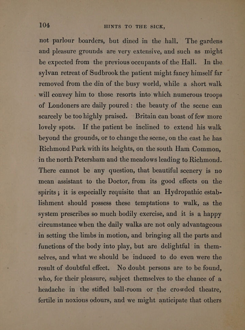 not parlour boarders, but dined in the hall. The gardens and pleasure grounds are very extensive, and such as might be expected from the previous occupants of the Hall. In the. sylvan retreat of Sudbrook the patient might fancy himself far — removed from the din of the busy world, while a short walk . will convey him to those resorts into which numerous troops of Londoners are daily poured: the beauty of the scene can scarcely be too highly praised. Britain can boast of few more : lovely spots. If the patient be inclined to extend his walk beyond the grounds, or to change the scene, on the east he has Richmond Park with its heights, on the south Ham Common, . In the north Petersham and the meadows leading to Richmond. There cannot be any question, that beautiful scenery is no mean assistant to the Doctor, from its good effects on the spirits ; it is especially requisite that an Hydropathic estab- lishment should possess these temptations to walk, as the system prescribes so much bodily exercise, and it is a happy circumstance when the daily walks are not only advantageous in setting the limbs in motion, and bringing all the parts and functions of the body into play, but are delightful in them- selves, and what we should be induced to do even were the result of doubtful effect. No doubt persons are to be found, who, for their pleasure, subject themselves to the chance of a headache in the stifled ball-room or the crowded theatre, fertile in noxious odours, and we might anticipate that others