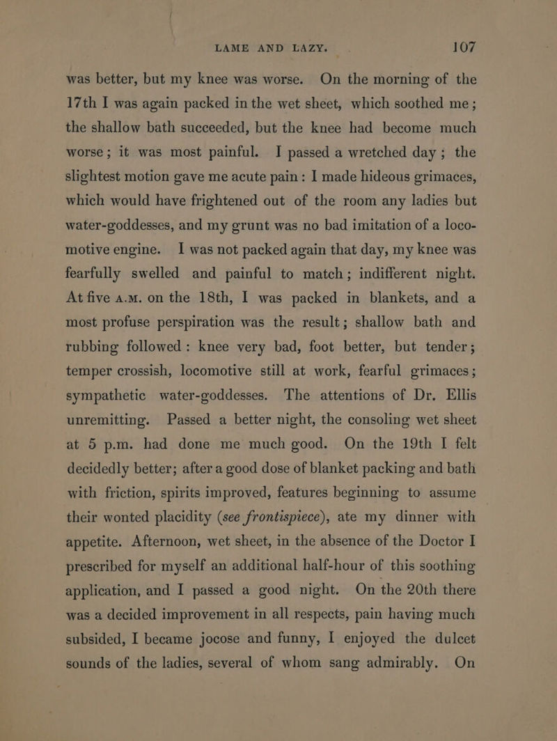 was better, but my knee was worse. On the morning of the 17th I was again packed in the wet sheet, which soothed me ; the shallow bath succeeded, but the knee had become much worse; it was most painful. J passed a wretched day; the slightest motion gave me acute pain: I made hideous grimaces, which would have frightened out of the room any ladies but water-goddesses, and my grunt was no bad imitation of a loco- motive engine. I was not packed again that day, my knee was fearfully swelled and painful to match; indifferent night. At five a.m. on the 18th, I was packed in blankets, and a most profuse perspiration was the result; shallow bath and rubbing followed: knee very bad, foot better, but tender; temper crossish, locomotive still at work, fearful grimaces; sympathetic water-goddesses. The attentions of Dr. Ellis unremitting. Passed a better night, the consoling wet sheet at 5 p.m. had done me much good. On the 19th I felt decidedly better; after a good dose of blanket packing and bath with friction, spirits improved, features beginning to assume their wonted placidity (see frontispiece), ate my dinner with | appetite. Afternoon, wet sheet, in the absence of the Doctor I prescribed for myself an additional half-hour of this soothing application, and I passed a good night. On the 20th there was a decided improvement in all respects, pain having much subsided, I became jocose and funny, I enjoyed the dulcet sounds of the ladies, several of whom sang admirably. On