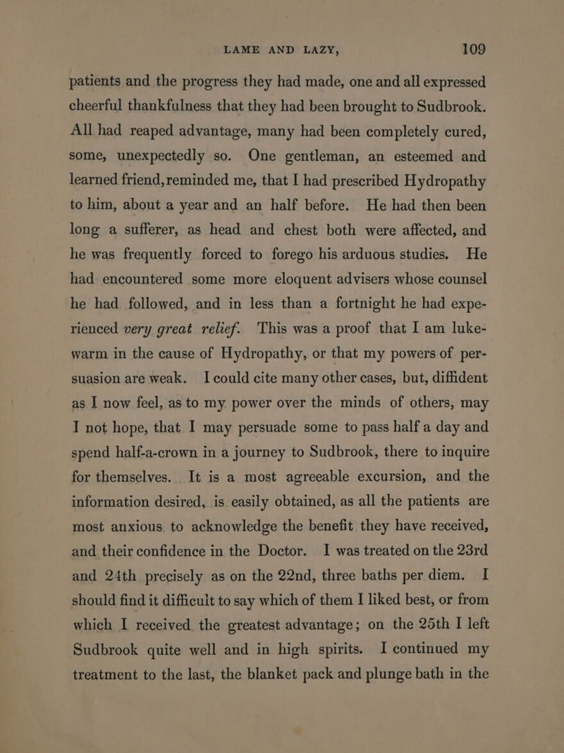 patients and the progress they had made, one and all expressed cheerful thankfulness that they had been brought to Sudbrook. All had reaped advantage, many had been completely cured, some, unexpectedly so. One gentleman, an esteemed and learned friend,reminded me, that I had prescribed Hydropathy to him, about a year and an half before. He had then been long a sufferer, as head and chest both were affected, and he was frequently forced to forego his arduous studies. He had encountered some more eloquent advisers whose counsel he had followed, and in less than a fortnight he had expe- rienced very great relief. This was a proof that I am luke- warm in the cause of Hydropathy, or that my powers of per- suasion are weak. I could cite many other cases, but, diffident as J now feel, as to my power over the minds of others, may I not hope, that I may persuade some to pass half a day and spend half-a-crown in a journey to Sudbrook, there to inquire for themselves. It is a most agreeable excursion, and the information desired, is easily obtained, as all the patients are most anxious to acknowledge the benefit they have received, and their confidence in the Doctor. I was treated on the 23rd and 24th precisely as on the 22nd, three baths per diem. I should find it difficult to say which of them I liked best, or from which I received the greatest advantage; on the 25th I left Sudbrook quite well and in high spirits. I continued my treatment to the last, the blanket pack and plunge bath in the