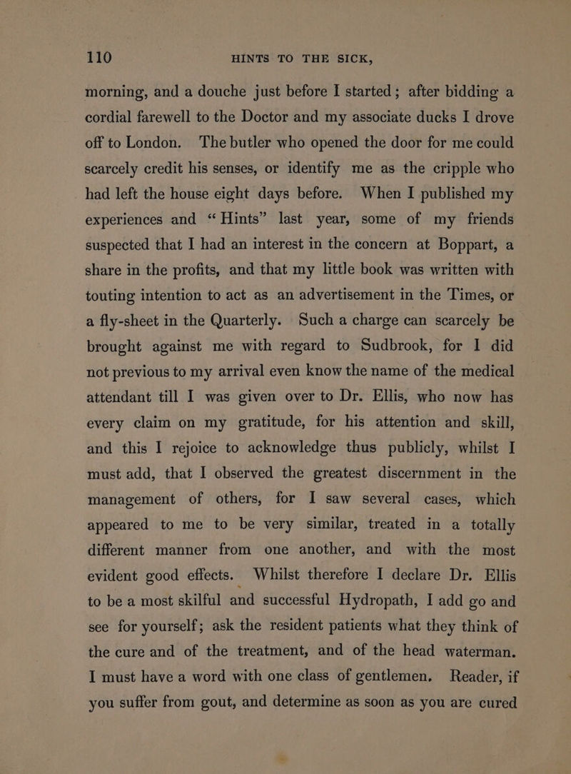 morning, and a douche just before I started; after bidding a cordial farewell to the Doctor and my associate ducks I drove off to London. ‘The butler who opened the door for me could scarcely credit his senses, or identify me as the cripple who had left the house eight days before. When I published my experiences and “ Hints” last year, some of my friends suspected that I had an interest in the concern at Boppart, a share in the profits, and that my little book was written with touting intention to act as an advertisement in the Times, or a fly-sheet in the Quarterly. Such a charge can scarcely be brought against me with regard to Sudbrook, for I did not previous to my arrival even know the name of the medical attendant till I was given over to Dr. Ellis, who now has every claim on my gratitude, for his attention and _ skill, and this I rejoice to acknowledge thus publicly, whilst I must add, that I observed the greatest discernment in the management of others, for I saw several cases, which appeared to me to be very similar, treated in a totally different manner from one another, and with the most evident good effects. Whilst therefore I declare Dr. Ellis to be a most skilful and successful Hydropath, I add go and see for yourself; ask the resident patients what they think of the cure and of the treatment, and of the head waterman. I must have a word with one class of gentlemen. Reader, if you suffer from gout, and determine as soon as you are cured