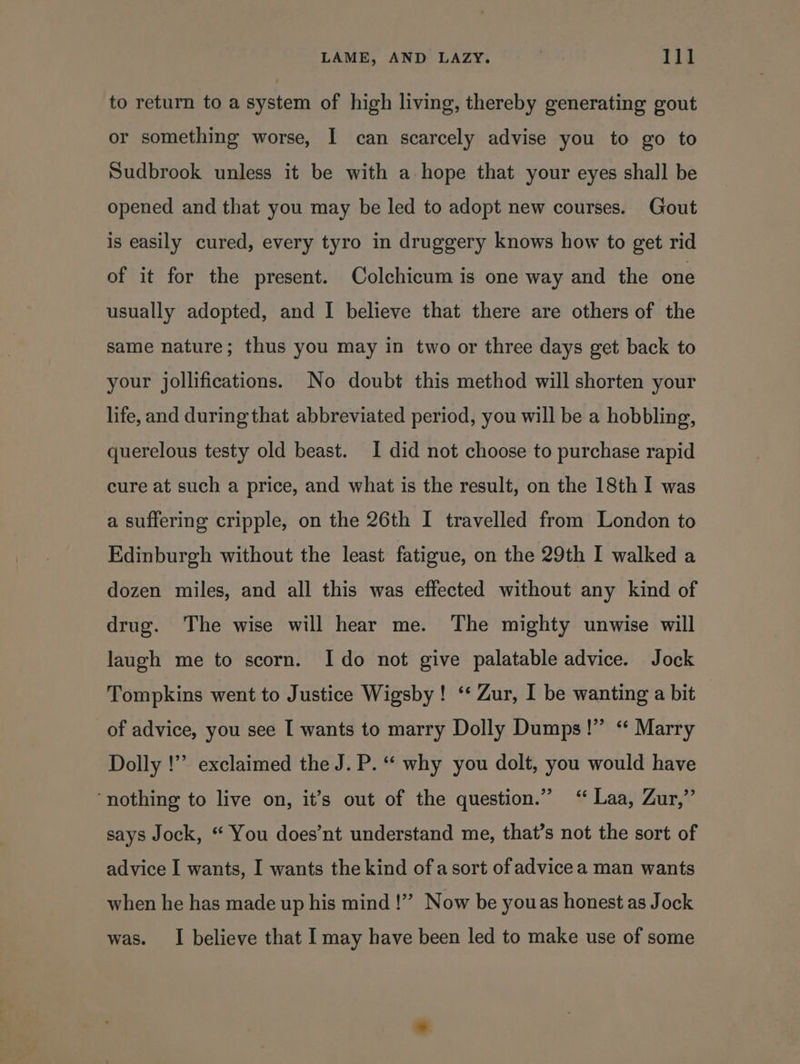 to return to a system of high living, thereby generating gout or something worse, I can scarcely advise you to go to Sudbrook unless it be with a hope that your eyes shall be opened and that you may be led to adopt new courses. Gout is easily cured, every tyro in druggery knows how to get rid of it for the present. Colchicum is one way and the one usually adopted, and I believe that there are others of the same nature; thus you may in two or three days get back to your jollifications. No doubt this method will shorten your life, and during that abbreviated period, you will be a hobbling, querelous testy old beast. I did not choose to purchase rapid cure at such a price, and what is the result, on the 18th I was a suffering cripple, on the 26th I travelled from London to Edinburgh without the least fatigue, on the 29th I walked a dozen miles, and all this was effected without any kind of drug. The wise will hear me. The mighty unwise will laugh me to scorn. Ido not give palatable advice. Jock Tompkins went to Justice Wigsby! ‘‘ Zur, I be wanting a bit of advice, you see I wants to marry Dolly Dumps!” ‘“ Marry Dolly !”’ exclaimed the J. P. “ why you dolt, you would have ‘nothing to live on, it’s out of the question.” ‘“ Laa, Zur,” says Jock, “ You does’nt understand me, that’s not the sort of advice I wants, I wants the kind of a sort of advice a man wants when he has made up his mind !”” Now be youas honest as Jock was. I believe that I may have been led to make use of some