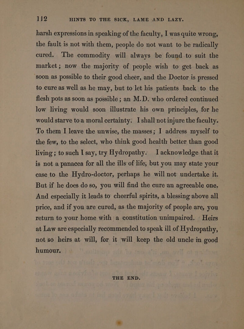 harsh expressions in speaking of the faculty, I was quite wrong, the fault is not with them, people do not want to be radically cured. The commodity will always be found to suit the market; now the majority of people wish to get. back as soon as possible to their good cheer, and the Doctor is pressed to cure as well as he may, but to let his patients back to the flesh pots as soon as possible ; an M.D. who ordered continued low living would soon illustrate his own principles, for he would starve toa moral certainty: I shall not injure the faculty. To them I leave the unwise, the masses; I address myself to the few, to the select, who think good health better than good living ; to such I say, try Hydropathy. I acknowledge that it is not a panacea for all the ills of life, but you may state your case to the Hydro-doctor, perhaps he will not undertake it. But if he does do so, you will find the cure an agreeable one. And especially it leads to cheerful spirits, a blessing above all price, and if you are cured, as the majority of people are, you return to your home with a constitution unimpaired. © Heirs at Law are especially recommended to speak ill of Hydropathy, not so heirs at will, for it will keep the old uncle in good humour. THE END.