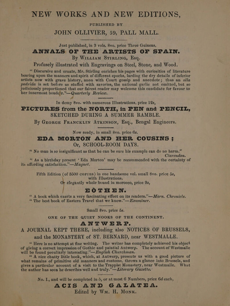 NEW WORKS AND NEW EDITIONS, PUBLISHED BY JOHN OLLIVIER, 59, PALL MALL. Just published, in 3 vols. 8vo. price Three Guineas, ANNALS OF THE ARTISTS OF SPAIN. By Wiuxi1aAM Stiruine, Esq. Profusely illustrated with Engravings on Steel, Stone, and Wood. ** Discursive and ornate, Mr. Stirling enriches his pages with curiosities of literature bearing upon the manners and spirit of different epochs, larding the dry details of inferior artists now with grave history, anon with Court gossip and anecdote; thus an olla podrida is set before us stuffed with savories, the national garlic not omitted, but so judiciously proportioned that our fairest reader may welcome this candidate for favour to her innermost boudgir.”—Quarterly Review. 4 f In demy 8vo. with numerous Illustrations, price 12s, PICTURES from the NORTH, in PEN and PENCIL, SKETCHED DURING A SUMMER RAMBLE. By Grorce FrANcKLIN ATKINSON, Esq., Bengal Engineers. Now ready, in small 8vo. price 6s. EDA MORTON AND HER COUSINS 5 Or, SCHOOL-ROOM DAYS. ““ No man is 80 insignificant as that he can be sure his example can do no harm.” Clarendon. “ As a birthday present ‘Eda Morton’ may be recommended with the certainty of its affording satisfaction.”—Magnet. Fifth Edition (of 3500 coprEs) in one handsome vol. small 8vo. price 5s, with Illustrations. elegantly whole bound in morocco, price 9s, EOTHEN. “ A book which exerts a very fascinating effect on its readers.”—Morn. Chronicle. ‘“‘ The best book of Eastern Travel that we know.” —EZ2aminer. Small 8vo. price 5s. ONE OF THE QUIET NOOKS OF THE CONTINENT. ANTWERP. A JOURNAL KEPT THERE, including also NOTICES OF BRUSSELS, and the MONASTERY of ST. BERNARD, near WESTMALLE. “ Here is no attempt at fine writing. The writer has completely achieved his object of giving a correct impression of Gothic and palatial Antwerp, The account of Westmalle will be found peculiarly interesting.”—English Churchman. “<A nice chatty little book, which, at Antwerp, presents us with a good picture of what remains of primitive old manners and customs, throws a glance into Brussels, and gives a particular account of a visit to the Trappist Monastery, near Westmalle. What the author has seen he describes well and truly.” —Literary Gazette. ——- No. I., and will be completed in 5, or at most 6 Numbers, price 6d each, ACIS AND GALATEA. Edited by Wm. H. Monk.