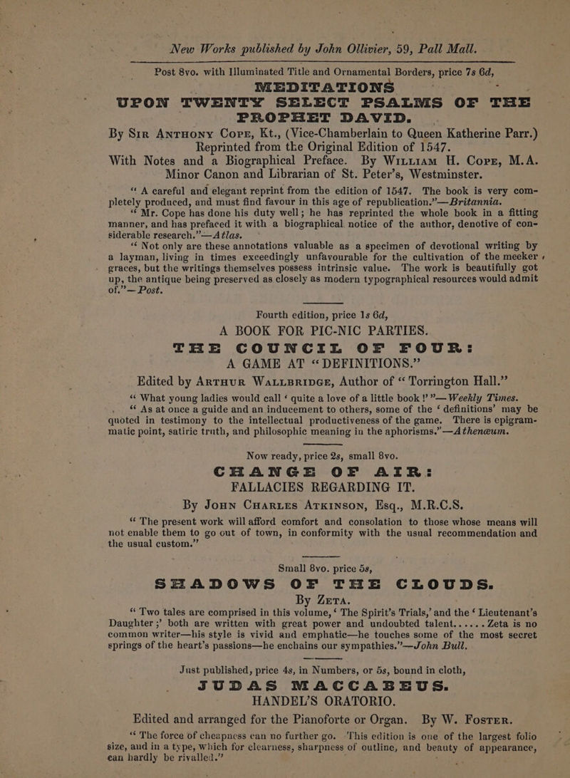 New Works published by John Ollivier, 59, Pall Mall. Post 8vo. with Illuminated Title and Ornamental Border 8, price 7s 6d, MEDITATIONS —— UPON TWENTY SELECT PSALMS OF THE PROPHET DAVID. By Sir Anruony Cops, Kt., (Vice-Chamberlain to Queen Katherine Parr.) Reprinted from tke Original Edition of 1547. With Notes and a Biographical Preface. By Witt1am H. Corr, M.A. Minor Canon and Librarian of St. Peter’s, Westminster. « A careful and elegant reprint from the edition of 1547. The book is very com- pletely produced, and must find favour in this age of republication.” —Britannia. “¢ Mr. Cope has done his duty well; he has reprinted the whole book in a fitting manner, and has prefaced it with a biographical. notice of the author, denotive of con- siderable research.” —A tlas. ‘¢ Not only are these annotations valuable as a specimen of devotional writing by a layman, living in times exceedingly unfavourable for the cultivation of the meeker graces, but the writings themselves possess intrinsic value. The work is beautifully got up, the antique being preserved as closely as modern typographical resources would admit of.” — Post. Fourth edition, price 1s 6d, A BOOK FOR PIC-NIC PARTIES. THE COUNCILE OF FOUR: A GAME AT “DEFINITIONS.” Edited by ARTHUR WaLuBrRipGeE, Author of “ Torrington Hall.” ‘¢ What young ladies would call ‘ quite a love of a little book !’”— Weekly Times. ‘¢ As at once a guide and an inducement to others, some of the ‘ definitions’ may be quoted in testimony to the intellectual productiveness of the game. There is epigram- matic point, satiric truth, and philosophic meaning in the aphorisms.” —A theneum. Now ready, price 2s, small 8vo. CHANGE OF ATR: FALLACIES REGARDING IT. By Joun CuHarzes ATKINSON, Esq., M.R.C.S. “ The present work will afford comfort and consolation to those whose means will not enable them to go out of town, in conformity with the usual recommendation and the usual custom.” Small 8vo. price 5s, SEADOWS OF THE CLOUDS. By Zera. “Two tales are comprised in this volume, ‘ The Spirit’s Trials,’ and the ‘ Lieutenant’s Daughter ;’ both are written with great power and undoubted talent..... . Zeta is no common writer—his style is vivid and emphatic—he touches some of the most secret springs of the heart’s passions—he enchains our sympathies.”—John Bull, — Just published, price 4s, in Numbers, or 5s, bound in cloth, JUDAS MACCABETS. HANDEL’S ORATORIO. Edited and arranged for the Pianoforte or Organ. By W. Foster. ‘* The force of cheapness can no further go. ‘This edition is one of the largest folio size, and in a type, Which for clearness, sharpness of outline, and beanty of appearance, ean hardly be rivalled.” =