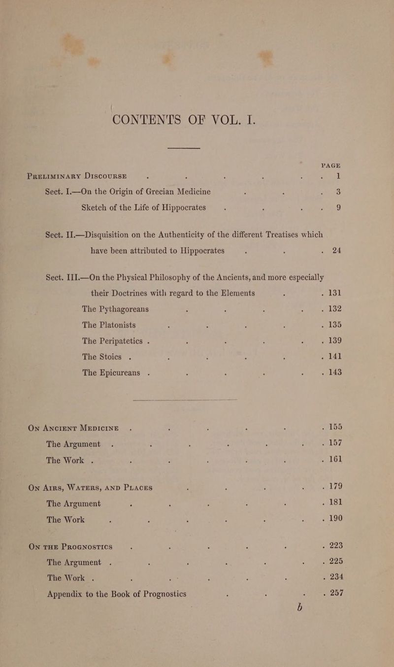PAGE PRELIMINARY DiscouRSE : A : . ; ee Sect. I—On the Origin of Grecian Medicine ' : ‘ie Sketch of the Life of Hippocrates ; p ‘ aa Sect. II.—Disquisition on the Authenticity of the different Treatises which have been attributed to Hippocrates ; : . 24 Sect. I11.—On the Physical Philosophy of the Ancients, and more especially their Doctrines with regard to the Elements . oe hank The Pythagoreans : : 5 ‘ . 132 The Platonists ; : : ; . 135 The Peripatetics . A ‘ : ‘ « 189 The Stoics . ; d : : . 141 The Epicureans . A ; ’ ; . 143 On AnciENT MEDICINE . : ; . , . 155 The Argument . ‘ ; : . ; . 157 The Work . ‘ : p ; ‘ . 161 On Arrs, WATERS, AND PLACES ‘ : , d 179 The Argument , ‘ , : : . 181 The Work ; ; ‘ : : : . 190 On THE PROGNOSTICS : ? ; ‘ 2 « 2aa The Argument . 2 ; ; : . . 225 The Work . ; ae , : p . 234 Appendix to the Book of Prognostics ‘ ‘ : 257