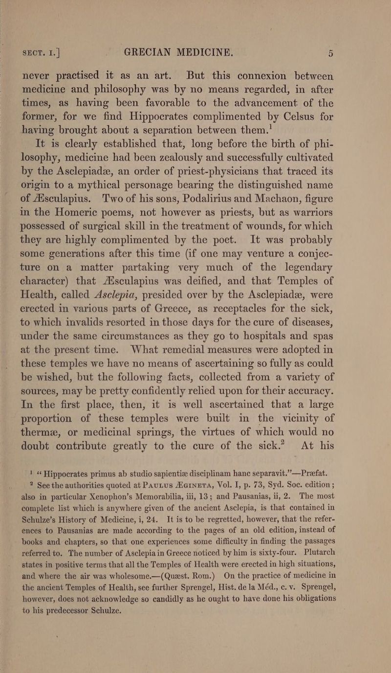 never practised it as an art. But this connexion between medicine and philosophy was by no means regarded, in after times, as having been favorable to the advancement of the former, for we find Hippocrates complimented by Celsus for having brought about a separation between them.’ It is clearly established that, long before the birth of phi- losophy, medicine had been zealously and successfully cultivated by the Asclepiadz, an order of priest-physicians that traced its origin to a mythical personage bearing the distinguished name of Aisculapius. Two of his sons, Podalirius and Machaon, figure in the Homeric poems, not however as priests, but as warriors possessed of surgical skill in the treatment of wounds, for which they are highly complimented by the poet. It was probably some generations after this time (if one may venture a conjec- ture on a matter partaking very much of the legendary character) that A%sculapius was deified, and that Temples of Health, called Asclepia, presided over by the Asclepiade, were erected in various parts of Greece, as receptacles for the sick, to which imvalids resorted in those days for the cure of diseases, under the same circumstances as they go to hospitals and spas at the present time. What remedial measures were adopted in these temples we have no means of ascertaining so fully as could be wished, but the following facts, collected from a variety of sources, may be pretty confidently relied upon for their accuracy. In the first place, then, it is well ascertained that a large proportion of these temples were built in the vicinity of thermz, or medicinal springs, the virtues of which would no doubt contribute greatly to the cure of the sick.” At his 1 «¢ Hippocrates primus ab studio sapientie disciplinam hanc separavit.””—Preefat. 2 See the authorities quoted at Pautus Heiner, Vol. I, p. 73, Syd. Soc. edition ; also in particular Xenophon’s Memorabilia, iii, 13; and Pausanias, ii, 2. The most complete list which is anywhere given of the ancient Asclepia, is that contained in Schulze’s History of Medicine, i, 24. It is to be regretted, however, that the refer- ences to Pausanias are made according to the pages of an old edition, instead of books and chapters, so that one experiences some difficulty in finding the passages referred to. The number of Asclepiain Greece noticed by him is sixty-four. Plutarch states in positive terms that all the Temples of Health were erected in high situations, and where the air was wholesome.—(Quest. Rom.) On the practice of medicine in the ancient Temples of Health, see further Sprengel, Hist. de la Méd., c. v. Sprengel, however, does not acknowledge so candidly as he ought to have done his obligations to his predecessor Schulze.