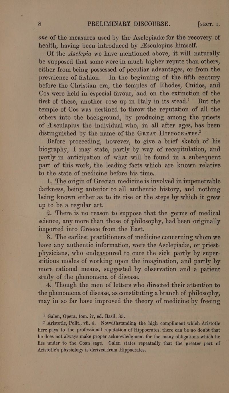 one of the measures used by the Asclepiadz for the recovery of health, having been introduced by Aisculapius himself. Of the Asclepia we have mentioned above, it will naturally be supposed that some were in much higher repute than others, either from being possessed of peculiar advantages, or from the prevalence of fashion. In the beginning of the fifth century before the Christian era, the temples of Rhodes, Cnidos, and Cos were held in especial favour, and on the extinction of the first of these, another rose up in Italy in its stead.’ But the temple of Cos was destined to throw the reputation of all the others into the background, by producing among the priests of Aisculapius the individual who, im all after ages, has been distinguished by the name of the Great Hrprocratss.” Before proceeding, however, to give a brief sketch of his biography, I may state, partly by way of recapitulation, and partly in anticipation of what will be found in a subsequent part of this work, the leading facts which are known relative to the state of medicine before his time. 1, The origin of Grecian medicine is involved in impenetrable darkness, being anterior to all authentic history, and nothing being known either as to its rise or the steps by which it grew up to be a regular art. 2. There is no reason to suppose that the germs of medical science, any more than those of philosophy, had been originally imported into Greece from the East. 3. The earliest practitioners of medicine concerning whom we have any authentic information, were the Asclepiade, or priest- physicians, who endeavoured to cure the sick partly by super- stitious modes of working upon the imagination, and partly by more rational means, suggested by observation and a patient study of the phenomena of disease. 4. Though the men of letters who directed their attention to the phenomena of disease, as constituting a branch of philosophy, may in so far have improved the theory of medicine by freeing 1 Galen, Opera, tom. iv, ed. Basil, 35. 2 Aristotle, Polit., vii, 4. Notwithstanding the high compliment which Aristotle here pays to the professional reputation of Hippocrates, there can be no doubt that he does not always make proper acknowledgment for the many obligations which he lies under to the Coan sage. Galen states repeatedly that the greater part of Aristotle’s physiology is derived from Hippocrates.