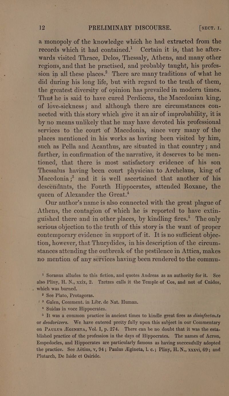 a monopoly of the knowledge which he had extracted from the records which it had contained.’ Certain it is, that he after- wards visited Thrace, Delos, Thessaly, Athens, and many other regions, and that he practised, and probably taught, his profes- did during his long life, but with regard to the truth of them, the greatest diversity of opinion has prevailed in modern times. - of love-sickness; and although there are circumstances con- nected with this story which give it an air of improbability, it is by no means unlikely that he may have devoted his professional services to the court of Macedonia, since very many of the places mentioned in his works as having been visited by him, such as Pella and Acanthus, are situated in that country ; and further, in confirmation of the narrative, it deserves to be men- tioned, that there is most satisfactory evidence of his son Thessalus having been court physician to Archelaus, king of Macedonia ;®> and it is well ascertained that another of his descendants, the Fourth Hippocrates, attended Roxane, the queen of Alexander the Great.* Our author’s name is also connected with the great plague of Athens, the contagion of which he is reported to have extin- euished there and in other places, by kindling fires.’ The only serious objection to the truth of this story is the want of proper contemporary evidence in support of it. It is no sufficient objec- tion, however, that Thucydides, in his description of the circum- stances attending the outbreak of the pestilence in Attica, makes no mention of any services having been rendered to the commu- 1 Soranus alludes to this fiction, and quotes Andreas as an authority for it. See also Pliny, H. N., xxix, 2. Tzetzes calls it the Temple of Cos, and not of Cnidos, which was burned. 2 See Plato, Protagoras. 3 Galen, Comment. in Libr. de Nat. Human. * Suidas in voce Hippocrates. 5 It was a common practice in ancient times to kindle great fires as disinfectants or deodorizers. We have entered pretty fully upon this subject in our Commentary on Pautus AernetA, Vol. I, p. 274. There can be no doubt that it was the esta- blished practice of the profession in the days of Hippocrates. The names of Acron, Empedocles, and Hippocrates are particularly famous as having successfully adopted the practice. See Aétius, v, 94; Paulus Aigineta, |. c.; Pliny, H. N., xxxvi, 69; and Plutarch, De Iside et Osiride.