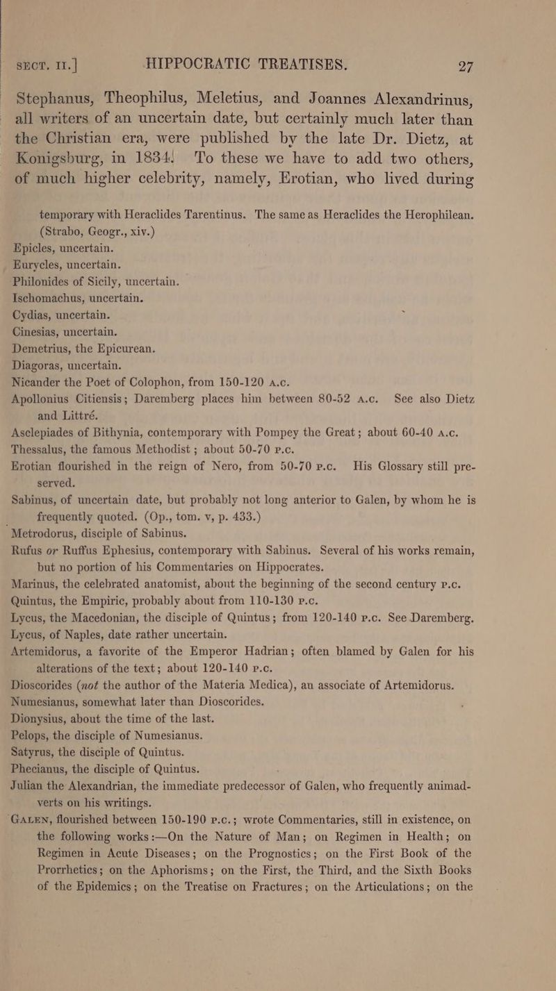 Stephanus, Theophilus, Meletius, and Joannes Alexandrinus, all writers of an uncertain date, but certainly much later than the Christian era, were published by the late Dr. Dietz, at Konigsburg, in 18384. To these we have to add two others, of much higher celebrity, namely, Erotian, who lived during temporary with Heraclides Tarentinus. The same as Heraclides the Herophilean. (Strabo, Geogr., xiv.) Epicles, uncertain. Eurycles, uncertain. Philonides of Sicily, uncertain. Ischomachus, uncertain. Cydias, uncertain. Cinesias, uncertain. Demetrius, the Epicurean. Diagoras, uncertain. Nicander the Poet of Colophon, from 150-120 a.c. Apollonius Citiensis; Daremberg places him between 80-52 a.c. See also Dietz and Littré. Asclepiades of Bithynia, contemporary with Pompey the Great; about 60-40 a.c. Thessalus, the famous Methodist ; about 50-70 p.c. Erotian flourished in the reign of Nero, from 50-70 p.c. His Glossary still pre- served. Sabinus, of uncertain date, but probably not long anterior to Galen, by whom he is frequently quoted. (Op., tom. v, p. 433.) ‘Metrodorus, disciple of Sabinus. Rufus or Ruffus Ephesius, contemporary with Sabinus. Several of his works remain, but no portion of his Commentaries on Hippocrates. Marinus, the celebrated anatomist, about the beginning of the second century P.c. Quintus, the Empiric, probably about from 110-130 p.c. Lycus, the Macedonian, the disciple of Quintus; from 120-140 p.c. See Daremberg. Lycus, of Naples, date rather uncertain. Artemidorus, a favorite of the Emperor Hadrian; often blamed by Galen for his alterations of the text; about 120-140 p.c. Dioscorides (not the author of the Materia Medica), au associate of Artemidorus. Numesianus, somewhat later than Dioscorides. Dionysius, about the time of the last. Pelops, the disciple of Numesianus. Satyrus, the disciple of Quintus. Phecianus, the disciple of Quintus. Julian the Alexandrian, the immediate Tradadlased of Galen, who frequently animad- verts on his writings. ‘GALEN, flourished between 150-190 p.c.; wrote Commentaries, still in existence, on the following works:—On the Nature of Man; on Regimen in Health; on Regimen in Acute Diseases; on the Prognostics; on the First Book of the Prorrhetics; on the Aphorisms; on the First, the Third, and the Sixth Books of the Epidemics; on the Treatise on Fractures; on the Articulations; on the