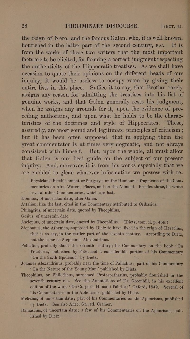 the reign of Nero, and the famous Galen, who, it is well known, flourished in the latter part of the second century, p.c. It is from the works of these two writers that the most iniportant facts are to be elicited, for forming a correct judgment respecting the authenticity of the Hippocratic treatises. As we shall have occasion to quote their opinions on the different heads of our inquiry, it would be useless to occupy room by giving their entire lists in this place. Suffice it to say, that Erotian rarely assigns any reason for admitting the treatises into his list of genuine works, and that Galen generally rests his judgment, when he assigns any grounds for it, upon the evidence of pre- ceding authorities, and upon what he holds to be the charac- assuredly, are most sound and legitimate principles of criticism ; but it has been often supposed, that in applying them the ereat commentator is at times very dogmatic, and not always consistent with himself. But, upon the whole, all must allow that Galen is our best guide on the subject of our present inquiry. And, moreover, it is from his works especially that we are enabled to glean whatever information we possess with re- Physicians’ Establishment or Surgery ; on the Humours; fragments of the Com- mentaries on Airs, Waters, Places, and on the Aliment. Besides these, he wrote several other Commentaries, which are lost. Domunus, of uncertain date, after Galen. Attalion, like the last, cited in the Commentary attributed to Oribasius. Philagrius, of uncertain date, quoted by Theophilus. Gesius, of uncertain date. Asclepius, of uncertain date, quoted by Theophilus. (Dietz, tom. ii, p. 458.) Stephanus, the Athenian; supposed by Dietz to have lived in the reign of Heraclius, that is to say, in the earlier part of the seventh century. According to Dietz, not the same as Stephanus Alexandrinus. Palladius, probably about the seventh century; his Commentary on the book ‘On Fractures,’ published by Foés, and a considerable portion of his Commentary ‘On the Sixth Epidemic,’ by Dietz. Joannes Alexandrinus, probably near the time of Palladius; part of his Commentary ‘On the Nature of the Young Man,’ published by Dietz. Theophilus, or Philotheus, surnamed Protospatharius, probably flourished in the seventh century p.c. See the Annotations of Dr. Greenhill, in his excellent edition of the work ‘De Corporis Humani Fabrica;’ Oxford, 1842. Several of his Commentaries on the Aphorisms, published by Dietz. Meletius, of uncertain date; part of his Commentaries on the Aphorisms, published by Dietz. See also Anec. Gr., ed. Cramer. Damascius, of uncertain date; a few of his Commentaries on the Aphorisms, pub- lished by Dietz. ee ee