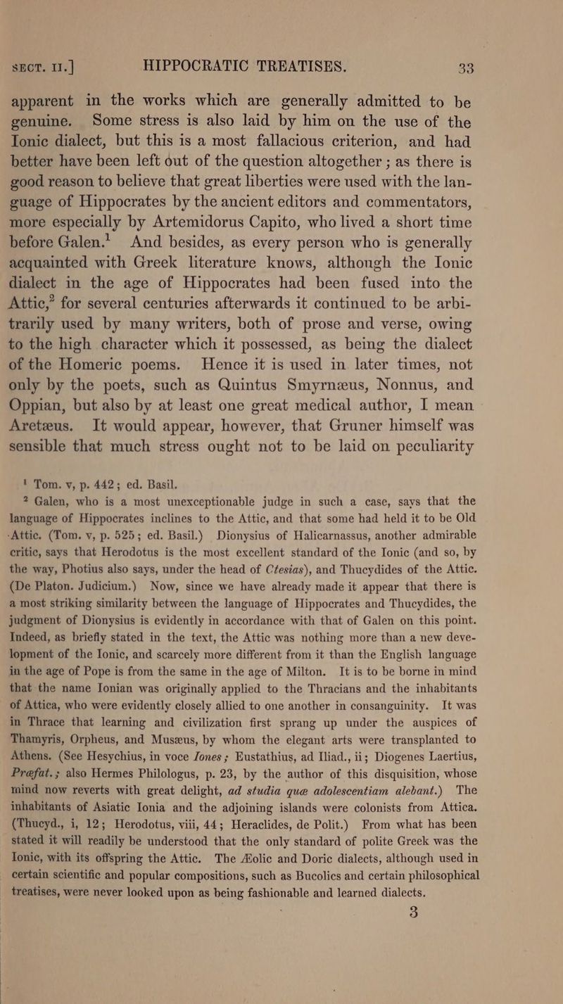 apparent in the works which are generally admitted to be genuine. Some stress is also laid by him on the use of the Ionic dialect, but this is a most fallacious criterion, and had better have been left out of the question altogether ; as there is good reason to believe that great liberties were used with the lan- guage of Hippocrates by the ancient editors and commentators, more especially by Artemidorus Capito, who lived a short time before Galen.’ And besides, as every person who is generally acquainted with Greek literature knows, although the Ionic dialect in the age of Hippocrates had been fused into the Attic,’ for several centuries afterwards it continued to be arbi- trarily used by many writers, both of prose and verse, owing to the high character which it possessed, as being the dialect of the Homeric poems. Hence it is used in later times, not only by the poets, such as Quintus Smyrnzus, Nonnus, and Oppian, but also by at least one great medical author, I mean Aretzus. It would appear, however, that Gruner himself was sensible that much stress ought not to be laid on peculiarity ' Tom. v, p. 442; ed. Basil. ? Galen, who is a most unexceptionable judge in such a case, says that the language of Hippocrates inclines to the Attic, and that some had held it to be Old -Attic. (Tom. v, p. 525; ed. Basil.) Dionysius of Halicarnassus, another admirable critic, says that Herodotus is the most excellent standard of the Ionic (and so, by the way, Photius also says, under the head of Ctesias), and Thucydides of the Attic. (De Platon. Judicium.) Now, since we have already made it appear that there is a most striking similarity between the language of Hippocrates and Thucydides, the judgment of Dionysius is evidently in accordance with that of Galen on this point. Indeed, as briefly stated in the text, the Attic was nothing more than a new deve- lopment of the Ionic, and scarcely more different from it than the English language in the age of Pope is from the same in the age of Milton. It is to be borne in mind that the name Ionian was originally applied to the Thracians and the inhabitants _ of Attica, who were evidently closely allied to one another in consanguinity. It was in Thrace that learning and civilization first sprang up under the auspices of Thamyris, Orpheus, and Muszus, by whom the elegant arts were transplanted to Athens. (See Hesychius, in voce Jones ; Eustathius, ad Iliad., ii; Diogenes Laertius, Prefat.; also Hermes Philologus, p. 23, by the author of this disquisition, whose mind now reverts with great delight, ad studia que adolescentiam alebant.) The inhabitants of Asiatic Ionia and the adjoining islands were colonists from Attica. (Thucyd., i, 12; Herodotus, viii, 44; Heraclides, de Polit.) From what has been stated it will readily be understood that the only standard of polite Greek was the Tonic, with its offspring the Attic. The Aolic and Doric dialects, although used in _ certain scientific and popular compositions, such as Bucolics and certain philosophical _ treatises, were never looked upon as being fashionable and learned dialects.