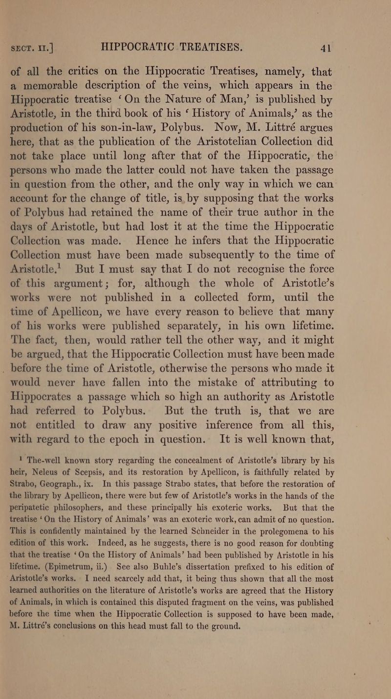 of all the critics on the Hippocratic Treatises, namely, that a memorable description of the veins, which appears in the Hippocratic treatise ‘On the Nature of Man,’ is published by Aristotle, in the third book of his ‘ History of Animals,’ as the production of his son-in-law, Polybus. Now, M. Littré argues here, that as the publication of the Aristotelian Collection did not take place until long after that of the Hippocratic, the persons who made the latter could not have taken the passage in question from the other, and the only way in which we can account for the change of title, is, by supposing that the works of Polybus had retained the name of their true author in the days of Aristotle, but had lost it at the time the Hippocratic Collection was made. Hence he infers that the Hippocratic Collection must have been made subsequently to the time of Aristotle.’ But I must say that I do not recognise the force of this argument; for, although the whole of Aristotle’s works were not published in a collected form, until the time of Apellicon, we have every reason to believe that many of his works were published separately, in his own lifetime. The fact, then, would rather tell the other way, and it might be argued, that the Hippocratic Collection must have been made . before the time of Aristotle, otherwise the persons who made it would never have fallen into the mistake of attributing to Hippocrates a passage which so high an authority as Aristotle had referred to Polybus. But the truth is, that we are not entitled to draw any positive inference from all this, with regard to the epoch in question. It is well known that, 1 The-well known story regarding the concealment of Aristotle’s library by his heir, Neleus of Scepsis, and its restoration by Apellicon, is faithfully related by Strabo, Geograph., ix. In this passage Strabo states, that before the restoration of the library by Apellicon, there were but few of Aristotle’s works in the hands of the peripatetic philosophers, and these principally his exoteric works. But that the treatise ‘On the History of Animals’ was an exoteric work, can admit of no question. This is confidently maintained by the learned Schneider in the prolegomena to his edition of this work. Indeed, as he suggests, there is no good reason for doubting that the treatise ‘On the History of Animals’ had been published by Aristotle in his lifetime. (Epimetrum, ii.) See also Buhle’s dissertation prefixed to his edition of Aristotle’s works. I need scarcely add that, it being thus shown that all the most learned authorities on the literature of Aristotle’s works are agreed that the History of Animals, in which is contained this disputed fragment on the veins, was published before the time when the Hippocratic Collection is supposed to have been made, M. Littré’s conclusions on this head must fall to the ground.