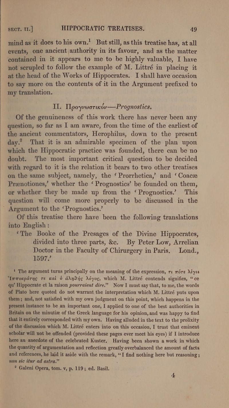 mind as it does to his own.’ But still, as this treatise has, at all events, one ancient authority in its favour, and as the matter contained in it appears to me to be highly valuable, I have not scrupled to follow the example of M. Littré in placing it at the head of the Works of Hippocrates. I shall have occasion to say more on the contents of it in the Argument prefixed to my translation. II. Mpoyrwortxov—Prognostics, Of the genuineness of this work there has never been any question, so far as I am aware, from the time of the earliest of the ancient commentators, Herophilus, down to the present day.” That it is an admirable specimen of the plan upon which the Hippocratic practice was founded, there can be no doubt. The most important critical question to be decided with regard to it is the relation it bears to two other treatises on the same subject, namely, the ‘ Prorrhetica,’ and ‘ Coace Przenotiones,’ whether the ‘ Prognostics’ be founded on them, or whether they be made up from the ‘ Prognostics.’ This question will come more properly to be discussed in the ' Argument to the ‘Prognostics.’ Of this treatise there have been the following translations into English : ‘The Booke of the Presages of the Divine Hippocrates, divided into three parts, &. By Peter Low, Arrelian Doctor in the Faculty of Chirurgery in Paris. Lond., 1597? ' The argument turns principally on the meaning of the expression, re wore Néyee ‘Immoxparng re Kai 0 ddnSij¢ déOyoc, which M. Littré contends signifies, “ce qu’ Hippocrate et la raison pourraient dire.” Now I must say that, to me, the words of Plato here quoted do not warrant the interpretation which M. Littré puts upon them ; and, not satisfied with my own judgment on this point, which happens in the present instance to be an important one, I applied to one of the best authorities in Britain on the minutiz of the Greek language for his opinion, and was happy to find that it entirely corresponded with my own. Having alluded in the text to the prolixity - of the discussion which M. Littré enters into on this occasion, I trust that eminent scholar will not be offended (provided these pages ever meet his eyes) if I introduce here an anecdote of the celebrated Kuster. Having been shown a work in which the quantity of argumentation and reflection greatly overbalanced the amount of facts and references, he laid it aside with the remark, “I find nothing here but reasoning ; non sic itur ad astra.” * Galeni Opera, tom. v, p. 119; ed. Basil.