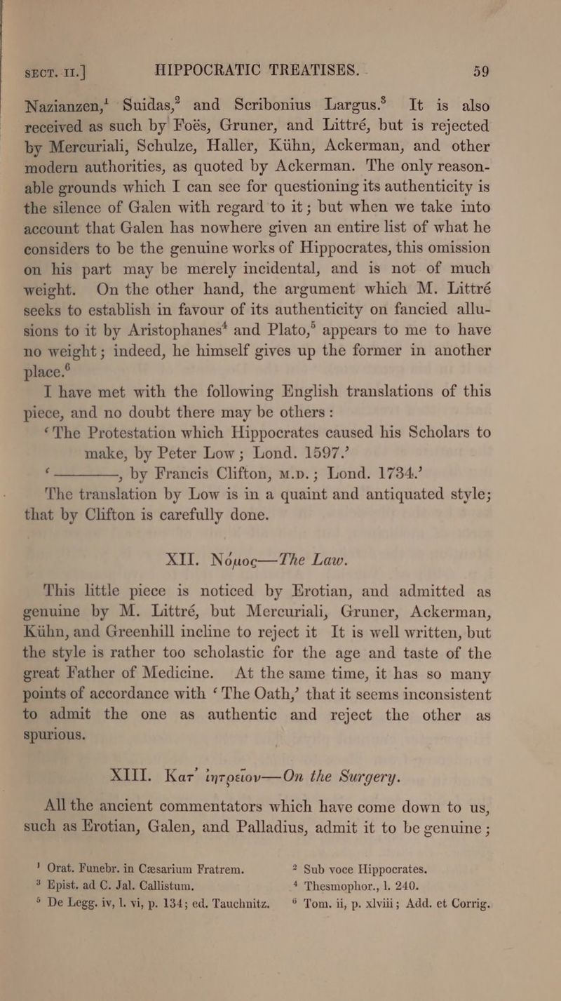 Nazianzen,' Suidas,” and Scribonius Largus.® It is also received as such by Foés, Gruner, and Littré, but is rejected by Mercuriali, Schulze, Haller, Kthn, Ackerman, and other modern authorities, as quoted by Ackerman. The only reason- able grounds which I can see for questioning its authenticity is the silence of Galen with regard to it; but when we take into account that Galen has nowhere given an entire list of what he considers to be the genuine works of Hippocrates, this omission on his part may be merely incidental, and is not of much weight. On the other hand, the argument which M. Littré seeks to establish in favour of its authenticity on fancied allu- sions to it by Aristophanes* and Plato,” appears to me to have no weight ; indeed, he himself gives up the former in another place.® I have met with the following English translations of this piece, and no doubt there may be others: ‘The Protestation which Hippocrates caused his Scholars to make, by Peter Low; Lond. 1597, ‘___, by Francis Clifton, m.p.; Lond. 1734.’ The translation by Low is in a quaint and antiquated style; that by Clifton is carefully done. XII. Nouwoc—The Law. This little piece is noticed by Erotian, and admitted as genuine by M. Littré, but Mercuriali, Gruner, Ackerman, Kuhn, and Greenhill incline to reject it It is well written, but the style is rather too scholastic for the age and taste of the great Father of Medicine. At the same time, it has so many points of accordance with ‘The Oath,’ that it seems inconsistent to admit the one as authentic and reject the other as spurious. XIII. Kar’ inrostov—On the Surgery. All the ancient commentators which have come down to us, such as Hrotian, Galen, and Palladius, admit it to be genuine ; ’ Orat. Funebr. in Cesarium Fratrem. * Sub voce Hippocrates. 3 Epist. ad C. Jal. Callistum. 4 Thesmophor., 1. 240. ° De Legg. iv, 1. vi, p. 134; ed. Tauchnitz. © Tom. ii, p. xlviii; Add. et Corrig.