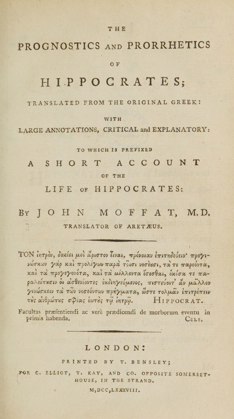 THE PROGNOSTICS ann PRORRHETICS OF Pacha © G RoAST.E-S; TRANSLATED FROM THE ORIGINAL GREEK: WITH. LARGE ANNOTATIONS, CRITICAL and EXPLANATORY: TO WHICH 18 PREFIXED Peon Gs tee te τ Oe eee eee te Se OF THE LLEE..or HLPPOCRA PETES: Bl OH N OM O8 ΑΎΥ ME. TRANSLATOR OF ARETZAUS, { TON ἰητρὸν, δοκέει μοὶ ἄριστον ἔιναι; πρόνοιαν ἐπιτηδεύειν προγι- νώσχων γορ καὶ προλέγων παρὸ Toss νοσὲμσι, τὸ τε παρεόντά, χαὶ TH προγεγονότα, καὶ τὸ μέλλοντα ἔσεσθαι. oncom τε παᾶ- ραλείπεσιν ὅν ἀσθενέοντες ἐκδιηγεύμινος, πιστεύοιτ᾽ ἄν μᾶλλον γινώσκειν TH τῶν νοσεόντων πρήγματα, ὥστε τολμῶν ἐπιτρέπειν τὸς ἀνθρώπες σφέας ἑωτὰὲς τῷ ἰητρῷ. Hippocrat. Facultas prafentiend: ac veré predicendi de morborum eventu in primis habenda, Cexs, LONDON: PRINTED BY τὶ BENSLEY3 FOR Ὁ. ELLIOT, Ts. KAY, AND CO. OPPOSITE SOMERSET@ ' HOUSE, IN THE STRAND, M,DCC,LXXXVIII,.