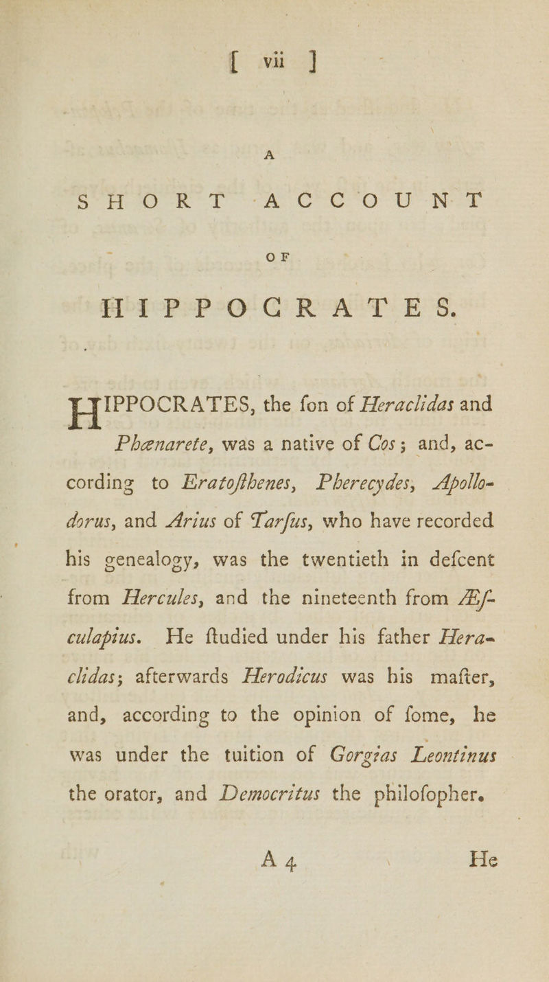 [ vi ] Soe en LS ee ee OO eee OF PoFoP SPO GRATES, bo eee ne the fon of Heraclidas and | Phenarete, was a native of Cos; and, ac- cording to Eratofthenes, Pberecydes, Apollo dorus, and Arius of Tarfus, who have recorded his genealogy, was the twentieth in defcent from Hercules, and the nineteenth from AG /- culapius. He ftudied under his father Hera- chdas; afterwards Herodicus was his mafter, and, according to the opinion of fome, he was under the tuition of Gorgas Leontinus the orator, and Democritus the philofopher. A 4 ; He