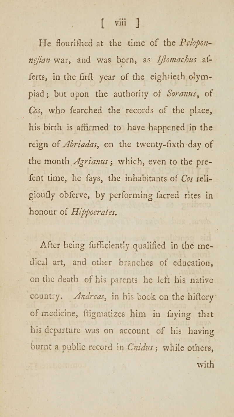 [ἢ He flourithed at the time of the Pelopon- nefian war, and was born, as Lftomachus αἱ: ferts, in the firft year of the eightieth olym- piad; but upon the authority of Soranus, of Cos, who fearched the records of the place, : his birth is affirmed to have happened in the reign of Abriadas, on the twenty-fixth day of the month Agrianus ; which, even to the pre- fent time, he fays, the inhabitants of Cos reli- gioufly obferve, by performing facred rites in honour of Hippocrates, After being fufficiently qualified in the me- dical art, and other branches of education, on the death of his parents he left his native country. adreas, in his book on the hiftory of medicine, fligmatizes him in faying that his departure was on account of his having burnt a public record in Cnidus ; while others, with