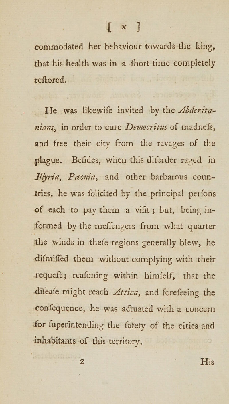 [Χ] commodated her behaviour towards the king, that his health was in a {hort time completely re{tored. He was likewife invited by the dderiza- nians, in order to cure Democritus of madnefs, and free their city from the ravages of the plague. Befides, when this diforder raged in dllyria, Paonia, and other barbarous coun- tries, he was folicited by the principal perfons of each to pay them a wifit; but, being in- formed by the meflengers from what quarter ithe winds in thefe regions generally blew, he difmiffed them without complying with their requeft; reafoning within himfelf, that the difeafe might reach ¢tica, and forefeeing the confequence, he was actuated with a concern for fuperintending the fafety of the cities and inhabitants of this territory.