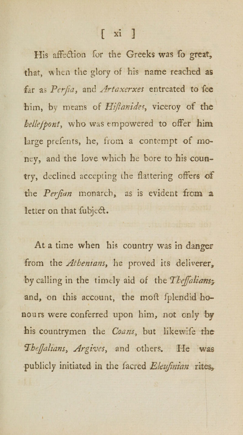 [ xi] His affe@tion for the Greeks was fo great, that, when the glory of his name reached as far as Perjia, and Artaxerxes entreated to fee him, by means of Hi/anides, viceroy of the helle(pont, who was empowered to offer him large prefents, he, from a contempt of mo- ney, and the love which he bore to his coun- try, declined accepting the flattering offers of the Perfian monarch, as is evident from a letter on that fubject. Ata time when his country was in danger from the /henians, he proved its deliverer, by calling in the timely aid of the Thefalanss and, on this account, the moft fplendid ho- nours were aN ae upon him, not only by his countrymen the Couns, but likewife the Theffalians, Argives, and others He ‘was publicly initiated in the facred Eleu/inian rites,