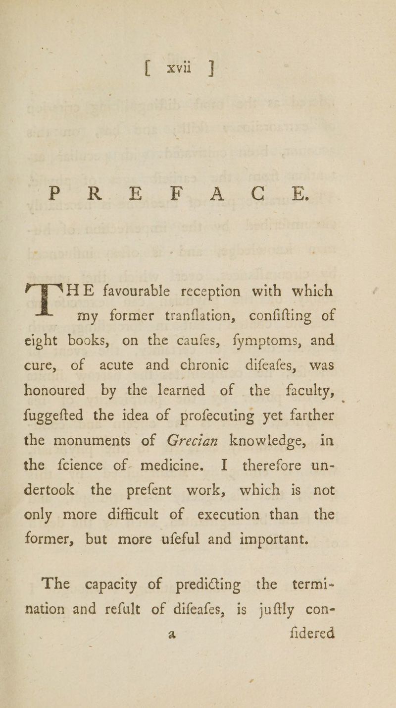 he te ONE Lee eee Re Oe HE favourable reception with which my former tranflation, confifting of eight books, on the caufes, fymptoms, and cure, of acute and chronic difeafes, was honoured by the learned of the faculty, fuggefted the idea of profecuting yet farther the monuments of Grecian knowledge, in the {fcience of- medicine. I therefore un- dertook the prefent work, which is not only more difficult of execution than the former, but more ufeful and important. The capacity of predicting the termi- nation and refult of difeafes, is juftly con- a fidered