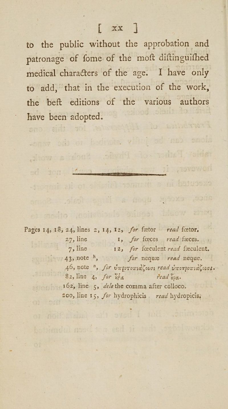to the public without the approbation and patronage of fome of the moft diftinguifhed medical characters of the age. I have only to add, that in the execution of the work, the beft editions of the various authors have been adopted. Pages 14, 18, 24, lines 2, 14,12, for fetor read fcetor. 27, line 1, for foeces read feces. 7, line 12, for foeculent read feculent. 43;,note -4, for neque read neque. 46, note , for ὑπριτοπιάζουσι read ὑποτροπιάζουσι. Ὁ aly line 4; for ὅρα Fead ὅρα. 162, line ς, de/ethe comma after colloco. 200, line 15, for hydrophicis . read hydropicis.