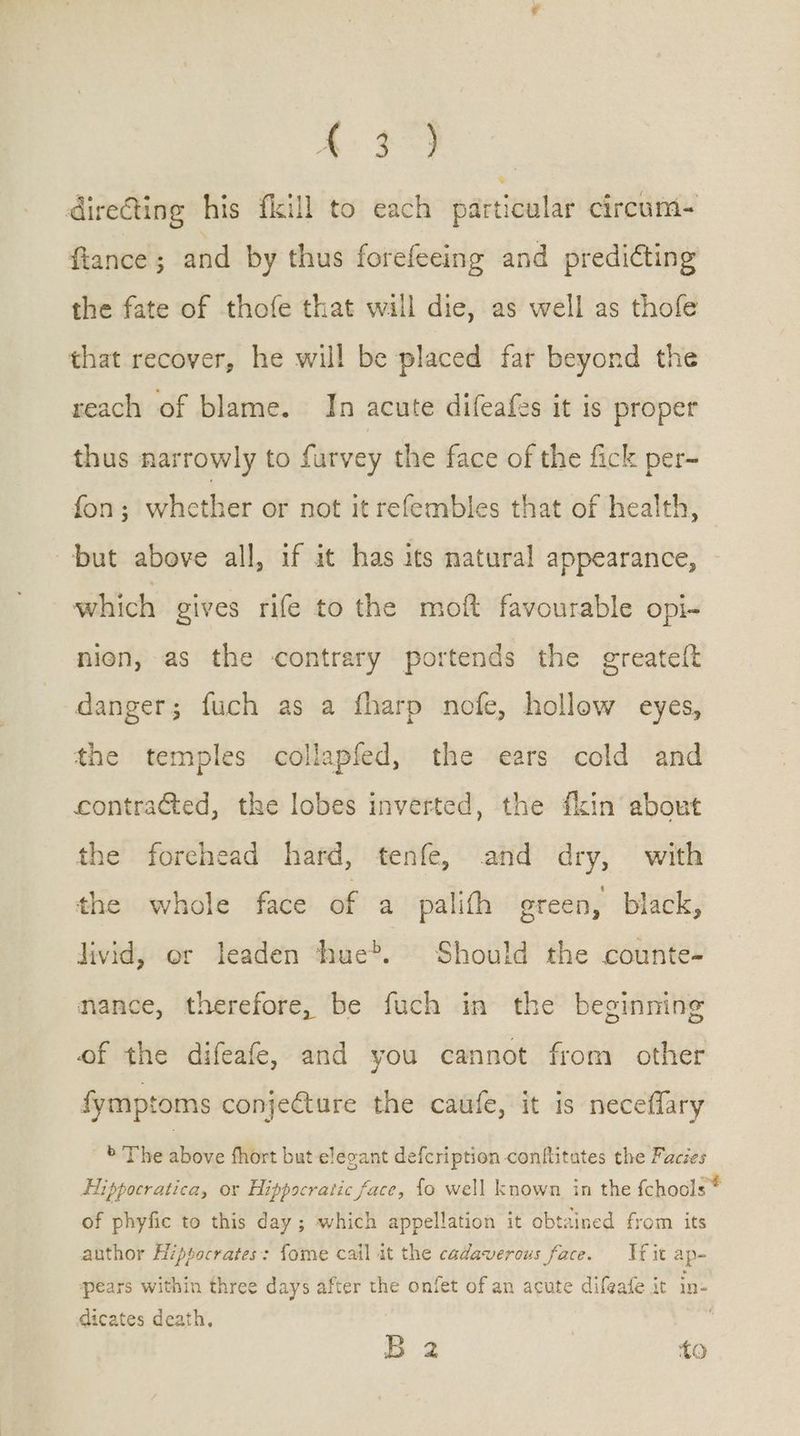 Ee a dire€ting his {kill to each particular circum- fiance ; and by thus forefeeing and predicting the fate of thofe that will die, as well as thofe that recover, he will be placed far beyond the reach of blame. In acute difeafes it is proper thus narrowly to furvey the face of the fick per- fon; whether or not it refembles that of health, but above all, if it has its natural appearance, which gives rife to the moft favourable opi- nien, as the contrary portends the greateit danger; fuch as a fharp nofe, hollow eyes, the temples collapfed, the ears cold and contracted, the lobes inverted, the fkin about the forehead hard, tenfe, and dry, with the whole face of a palith green, black, livid, or leaden hue®. Should the counte- mance, therefore, be fuch in the beginning of the difeafe, and you cannot from other fymptoms conjecture the caufe, it is neceflary > The above fhort but elecant defcription conflitates the Facies Hippocratica, or Hippocratic face, fo well known in the fchools ® of phyfic to this day ; which appellation it obtained from its author Hippocrates: fome cail it the cadaverous face. Jf it ap~ pears within three days after the onfet of an acute difeafe it in- dicates death. Ὦ 4 ἴο