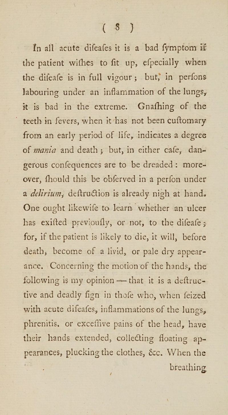 {5 In all acute difeafes it is a bad fymptom if the patient wifhes to fit up, efpecially when the difeafe is in full vigour; but, in perfons Jabouring under an inflammation of the lungs, it is bad in the extreme. Gnafhing of the ~ teeth in fevers, when it has not been cuftomary from an early period of life, indicates a degree of mania and death; but, in either cafe, dan- gerous confequences are to be dreaded: more- over, fhould this be obferved in a perfon under a delirium, deftruion is already nigh at hand. One ought likewife to learn whether an ulcer has exifted previoufly, or not, to the difeafe ; for, if the patient is likely to die, it will, before death, become of a livid, or pale dry appear- ance. Concerning the motion of the hands, the following is my opinion —that it is a deftruc- tive and deadly fign in thofe who, when feized with acute difeafes, inflammations of the lungs, phrenitis, or exceflive pains of the head, have their hands extended, collecting floating ap- ἔτ το; plucking the clothes, &amp;c. When the breathing