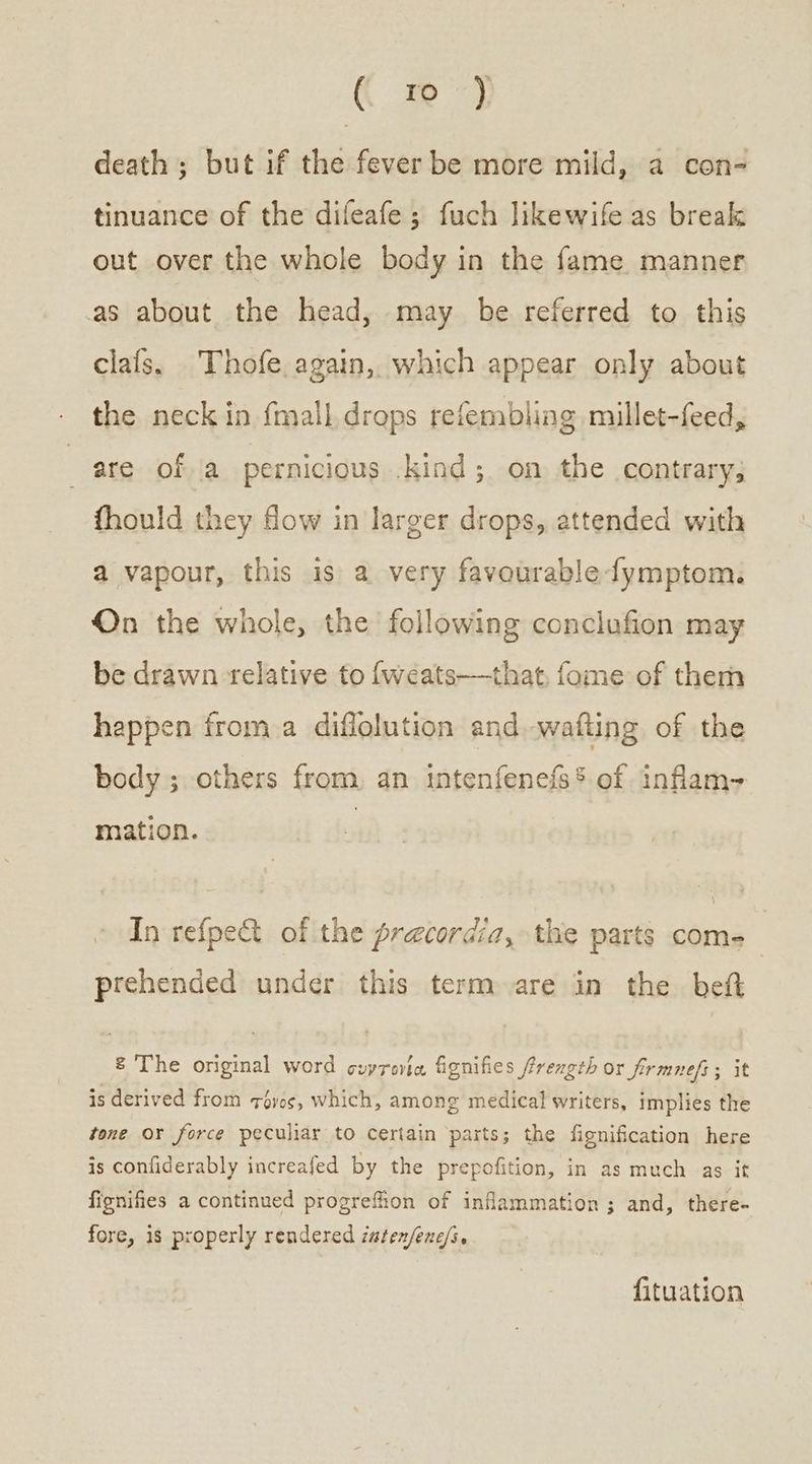 death ; but if the fever be more mild, a con- tinuance of the difeafe; fuch likewife as break out over the whole body in the fame manner as about the head, may be referred to this clafs. Thofe. again, which appear only about the neck in fmall drops refembling millet-feed, ; are of a pernicious .kind; on the contrary, fhould they fow in larger drops, attended with a vapour, this is a very favourable fymptom. On the whole, the following conclufion may be drawn relative to {weats——that, fome of them happen froma diflolution and wafting of the body; others from. an intenfenefs* of inflam mation. In refpe&amp;t of the precordia, the parts come prehended under this term are in the beft &amp; The orginal word συντονία, fignifies frength or firmnef ; it is derived from roves, which, among medical writers, implies the tone or force peculiar to certain parts; the fignification here is confiderably increafed by the prepofition, in as much as it fignifies a continued progreffion of inflammation; and, there- fore, is properly rendered ἡμέρη πο. fituation