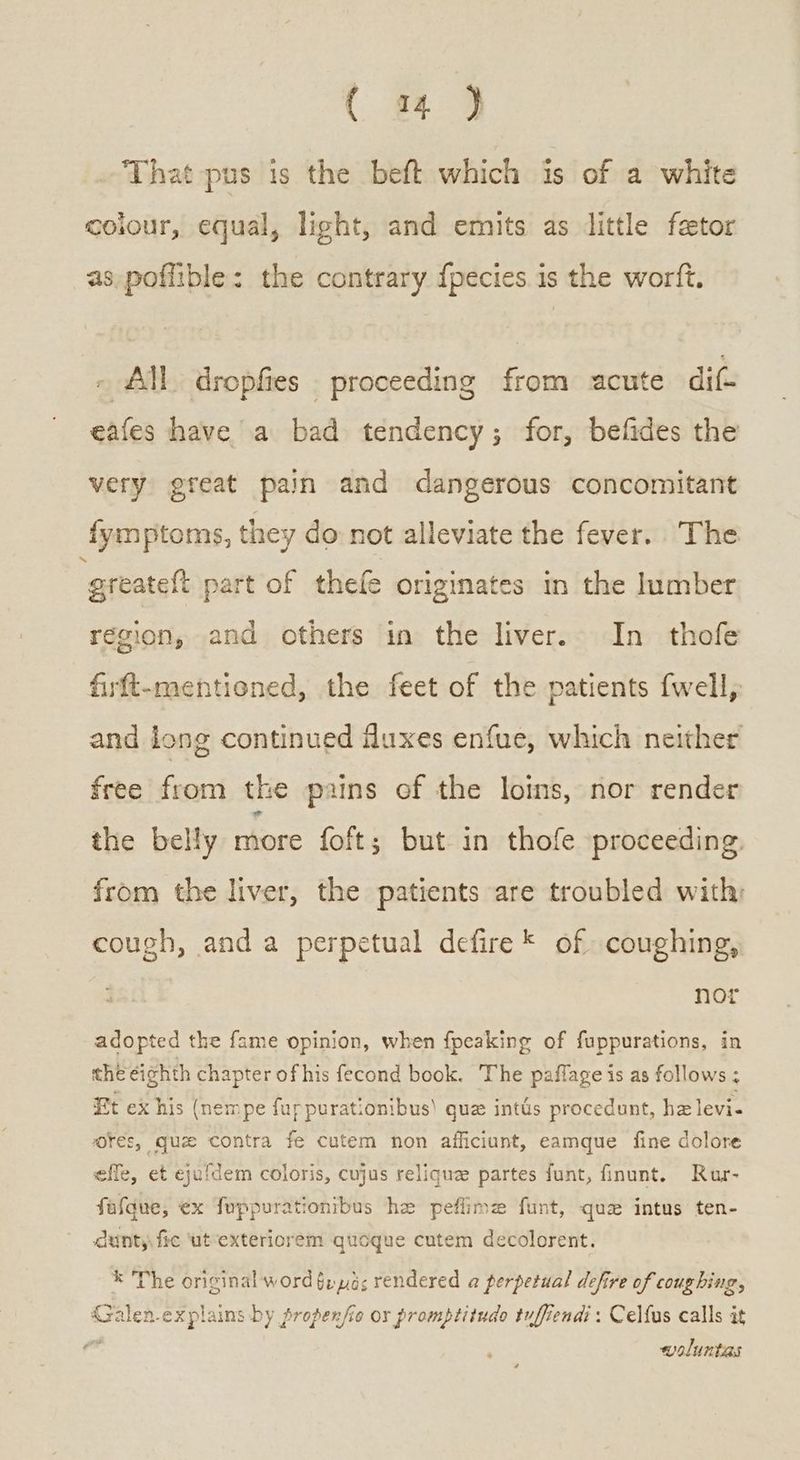 (π} That pus is the beft which is of a white colour, equal, light, and emits as little feetor as poffible: the contrary {pecies is the wortft. - All dropfies proceeding from acute dif- eafes have a bad tendency; for, befides the very great pain and dangerous concomitant fymptoms, they do: not alleviate the fever. The greateft part of thefe originates in the lumber region, and others in the liver. In thofe firft-mentioned, the feet of the patients {well, and long continued duxes enfue, which neither free from the pains of the loins, nor render the belly more foft; but in thofe proceeding. from the liver, the patients are troubled with; cough, and a perpetual defire* of coughing, . nor adopted the fame opinion, when {peaking of fuppurations, in the eighth chapter of his fecond book. The paffage is as follows ; Et ex his (nempe fuppurationibus) que intds procedunt, hz levi- ores, que contra fe cutem non afficiunt, eamque fine dolore effe, et eyufdem coloris, cujus reliquz partes funt, finunt. Rur- fafque, ¢x fuppurationibus he peflime funt, que intus ten- dunty, fic ‘ut-exteriorem quogue cutem decolorent. * The original word §u μὸς rendered a perpetual defire of coughing, {salen-explains by propenfie οὐ promptitudo tuffiendi: Celfus calls it τ woluntas