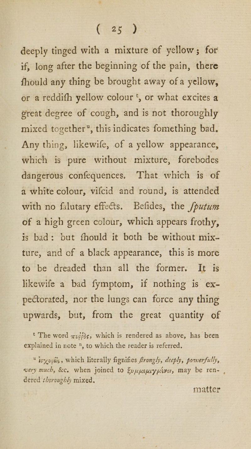 Cees ae. deeply tinged with a mixture of yellow; for if, long after the beginning of the pain, there fhould any thing be brought away ofa yellow, or a reddifh yellow colour *, or what excites a @reat degree of cough, and is not thoroughly mixed together, this indicates fomething bad. Any thing, likewife, of a yellow appearance, which is pure without mixture, forebodes dangerous confequences. That which is of a white colour, vifcid and round, is attended with no falutary effects. Befides, the /putum of a high green colour, which appears frothy, is bad: but fhould it both be without mix- ture, and of a black appearance, this is more | to be dreaded than all the former. It is likewife a bad fymptom, if nothing is ex- _pectorated, nor the lungs can force any thing upwards, but, from the great quantity of Ὁ The word πυῤῥὸς, which is rendered as above, has been explained in note 5, to which the reader is referred.  joxup@s, Which literally fignifies frongly, deeply, powerfully, wery much, &amp;c. when joined to Zuymeprypever, may be ren- , dered thoroughly mixed. matter