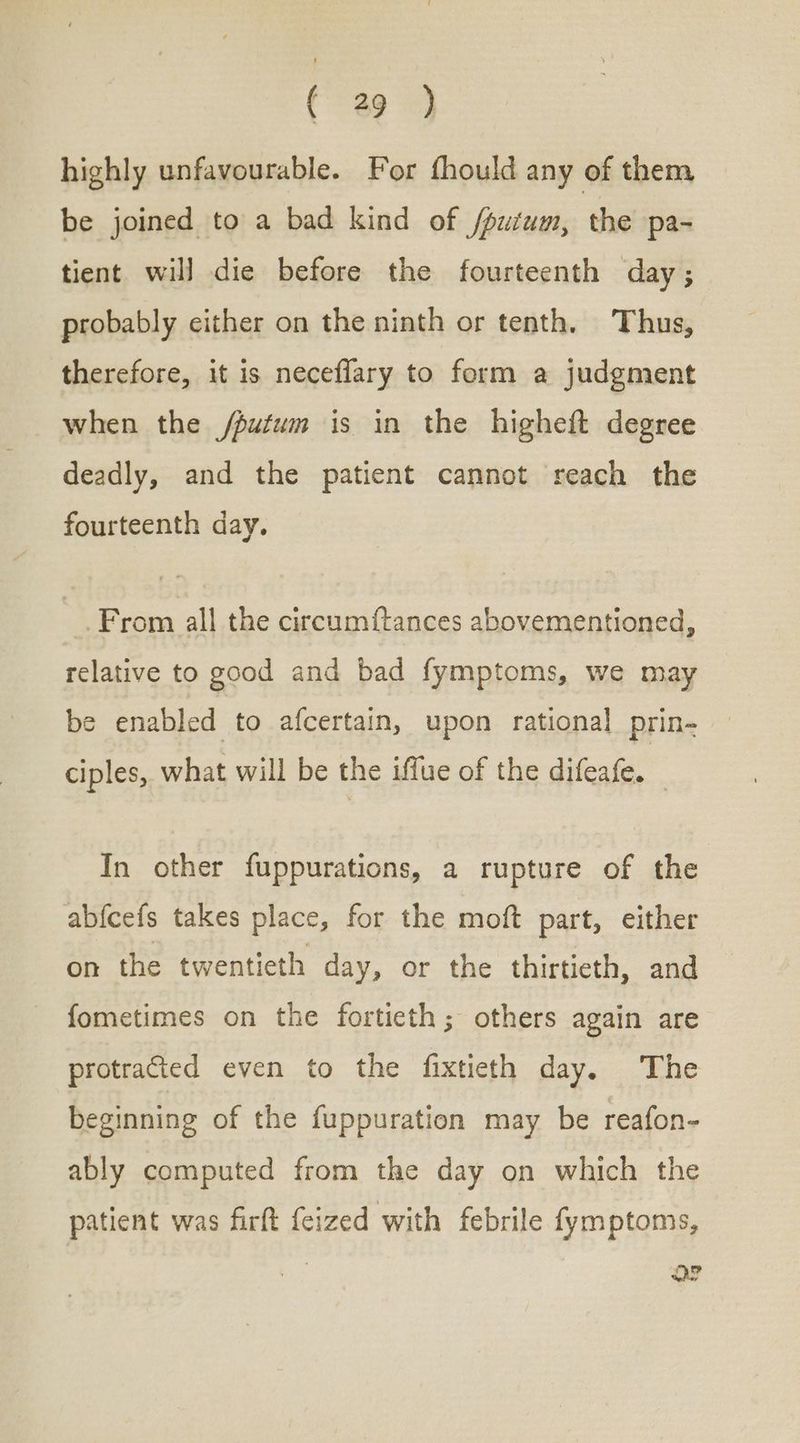 highly unfavourable. For fhould any of them be joined to a bad kind of fputum, the pa- tient will die before the fourteenth day; probably either on the ninth or tenth. Thus, therefore, it is neceflary to form a judgment when the /putum is in the higheft degree deadly, and the patient cannot reach the fourteenth day. From all the circumftances abovementioned, relative to good and bad fymptoms, we may be enabled to afcertain, upon rational prin- — ciples, what will be the iffue of the difeafe. — In other fuppurations, a rupture of the abfcefs takes place, for the moft part, either on the twentieth day, or the thirtieth, and fometimes on the fortieth; others again are protracted even to the fixtieth day. The beginning of the fuppuration may be reafon- ably computed from the day on which the patient was firft {eized with febrile fymptoms, ΨᾺΡ