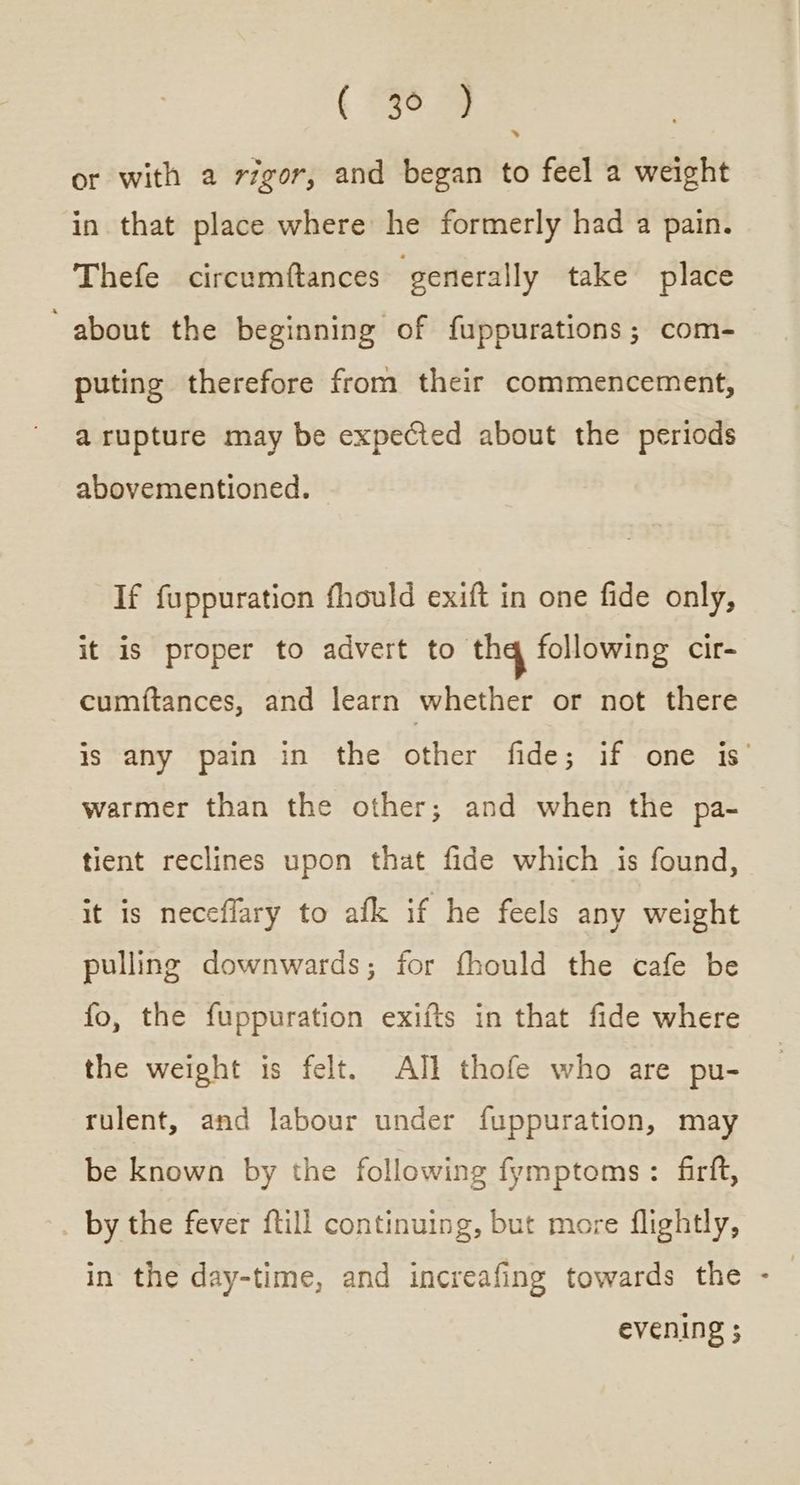 ( eo κα or with a vigor, and began to feel a weight in that place where he formerly had a pain. Thefe circumftances generally take place ‘ about the beginning of fuppurations ; com- puting therefore from their commencement, a rupture may be expected about the periods abovementioned. If fuppuration fhould exift in one fide only, it is proper to advert to tha following cir- cumftances, and learn whether or not there is any pain in the other fide; if one is’ warmer than the other; and when the pa- tient reclines upon that fide which is found, it is neceflary to afk if he feels any weight pulling downwards; for fhould the cafe be fo, the fuppuration exifts in that fide where the weight is felt. ΑΙ! thofe who are pu- rulent, and labour under fuppuration, may be known by the following fymptoms: firft, by the fever {till continuing, but more flightly, in the day-time, and increafing towards the - evening ;