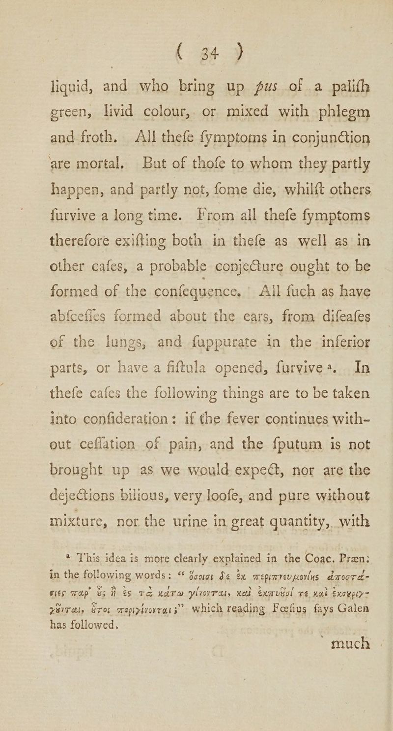 { g4 2 liquid, and who bring up pus of .a palith green, livid colour,. or mixed with phlegm and froth. All thefe fymptoms in conjun@tion are mortal, But of thofe to whom they partly happen, and partly not, fome die, whilft others furvive along time. F rom all thefe fymptoms therefore exifting both in thefe as well as in other cafes, a probable conjecture ought to be formed of the confequence. ' All fuch as have ab{cefles formed about the ears, from difeafes ef the lungs, and fuppurate in the inferior parts, or have a fiftula opened, furvive*. In thefe cafes the following things are to be taken into confideration: if the fever continues with- out ceflation of pain, and the fputum is not brought up as we would expect, nor are the dejections bilious, very loofe, and pure without mixture, nor the urine in great quantity, with 2 This idea is more clearly explained in the Coac. Pran: in the following words: “ ὅσοισι δὲ ἔχ περιπγεὺ μογίης ἐποστά- σιες παρ᾿ ὅς ἢ ἐς τὼ κάτω γίνονται, καὶ ἐκπυδσί τε͵ χαὶ ἐχσψρι)- yerral, ὅτοι περιγίνοται» Which reading Foefius fays Galen has followed. ~ much