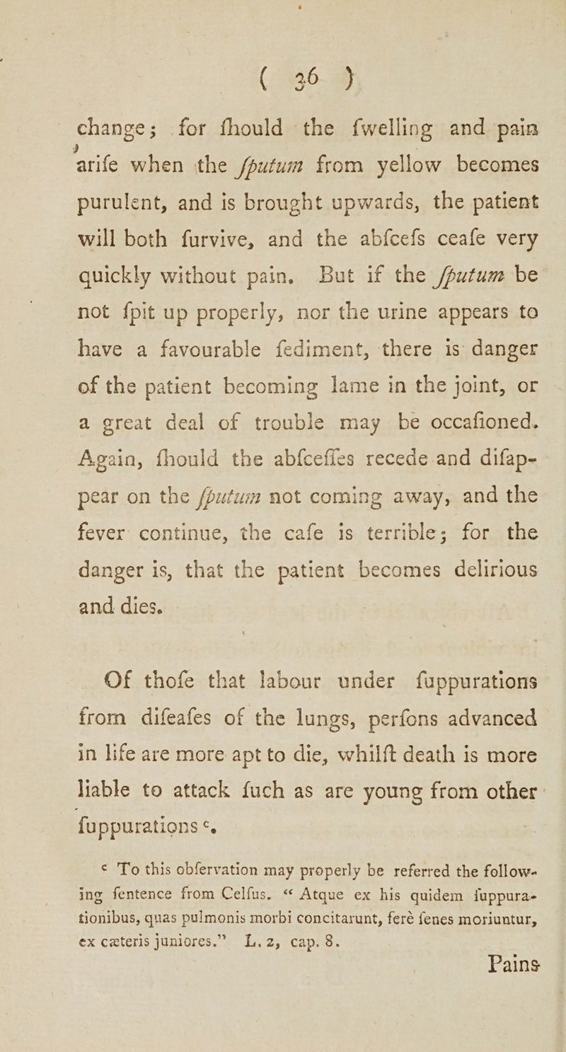 (ἠ6.ὄ ὦ change; for fhould the {welling and pain ‘arife when the fputum from yellow becomes purulent, and is brought upwards, the patient will both furvive, and the abfcefs ceafe very quickly without pain. But if the /putum be not {pit up properly, nor the urine appears to have a favourable fediment, there is danger of the patient becoming lame in the joint, or a great deal of trouble may be occafioned. Again, fhould the abfcefles recede and difap- pear on the fputuim not coming away, and the fever continue, the cafe is terrible; for the danger is, that the patient becomes delirious and dies. Of thofe that labour under fuppurations from difeafes of the lungs, perfons advanced in life are more apt to die, whilft death is more liable to attack fuch as are young from other. fuppurations ¢. ¢ To this obfervation may properly be referred the follow- ing fentence from Celfus. « Atque ex his quidem iuppura- tionibus, quas pulmonis morbi concitarunt, feré fenes moriuntur, ex ceteris juniores.” L.2, cap. 8. Pains