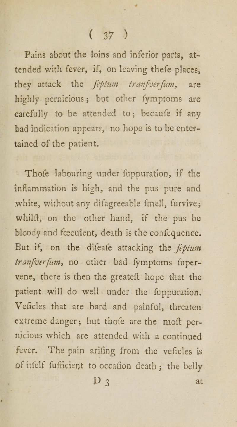 {τὺ Pains about the loins and inferior parts, at- tended with fever, if, on leaving thefe places, they attack the /eptum tranfverfum, are highly. pernicious; but other fymptoms are carefully to be attended to; becaufe if any bad indication appears, no hope is to be enter- tained of the patient. Thofe labouring under fuppuration, if the inflammation is high, and the pus pure and white, without any difagreeable {mell, furvive; whilft, on the other hand, if the pus be ᾿ bloody and feeculent, death is the confequence. But if, on the difeafe attacking the feprum tranfverfum, no other bad fymptoms fuper- vene, there is then the greateft hope that the patient will do well. under the fuppuration. Veficles that are hard and painful, threaten extreme danger; but thofe are the moft per- hicious which are attended with a continued fever. The pain arifing from the veficles is of itfelf fuflicient to occafion death ; the belly D 3 at