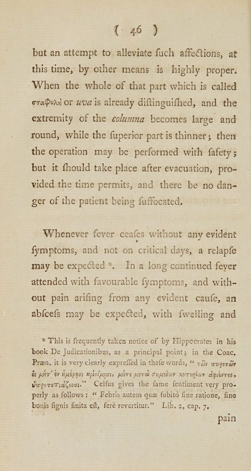 but an attempt to alleviate fuch affeCtions, at this time, by other means is highly proper. When the whole of that part which is called σταφυλὴ OF “UA 15 already diftinguifhed, and the extremity of the columma becomes large and round, while the fuperior part is thinner; then the operation may be performed with fafety ; but it fhould take place after evacuation, pro- vided the time permits, and there be no dan- ger of the patient being fuffocated. Whenever fever ceafes without any evident fymptoms, and not on critical days, a relapfe may be expected *, In a long continued feyer attended with favourable fymptoms, and with- out pain arifing from any evident caufe, an abfcefs may be expected, with {welling and 2 This is frequently taken notice of by Hippocrates in his book De Judicationibus, as a principal point; in the Coac, Praen, it is very clearly expreffed in thefe words, “ τῶν πυρετῶν δι μήτ᾽ ἐν ἡμέρῃσι πρίσίμησι» μῆτε μετοὺ σημεῖων λυτηρίων ἀφιέντες» επροτοπιάζουσι. Celfus gives the fame fentiment very pro-« perly as follows: ““ Febris autem que fubito fine ratione, fine bonis fignis finita eft, feré revertitur.” Lib. 2, cap. 7, | pain