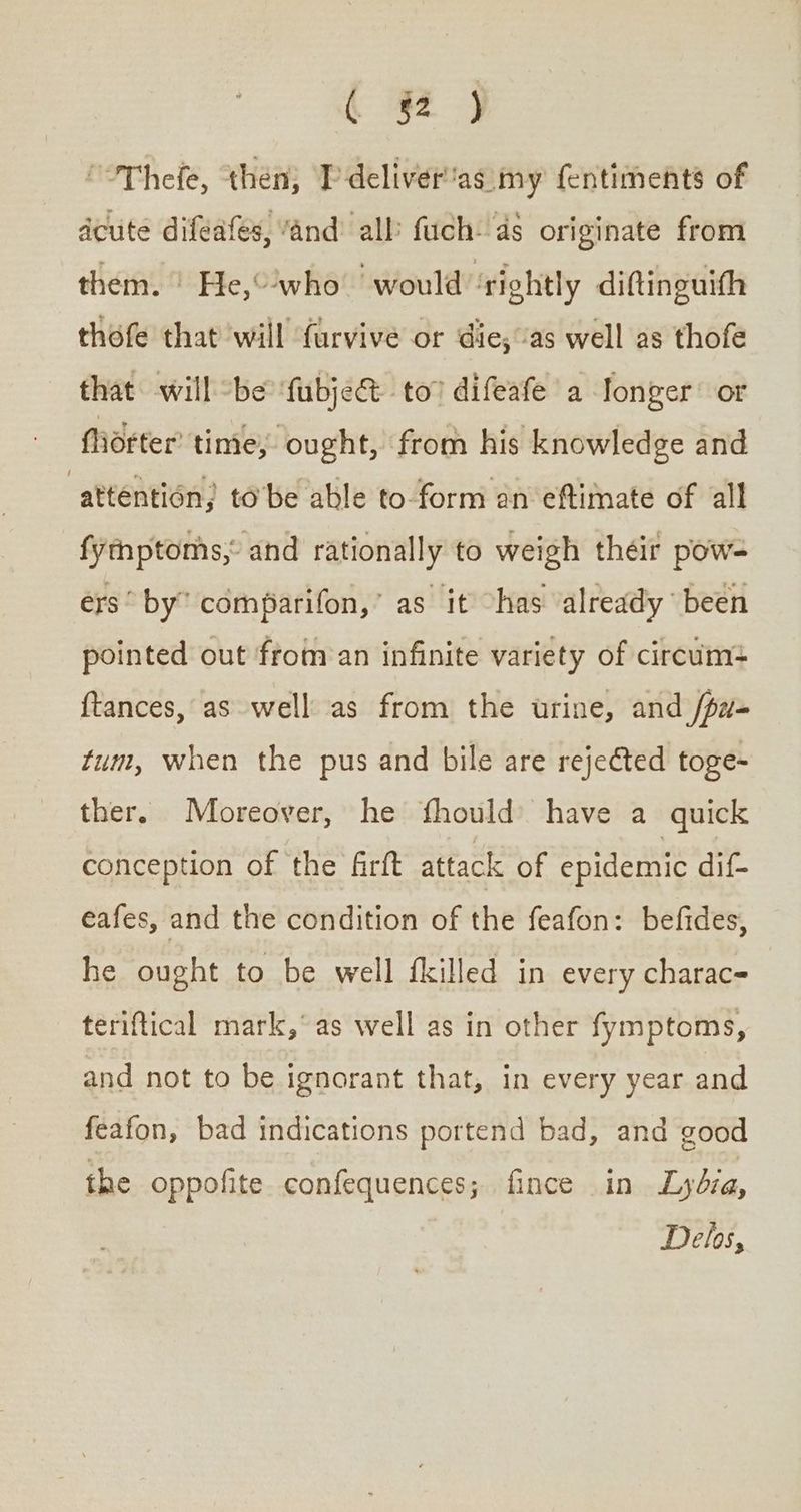 « 2} ΓπΠείδ, then; I deliver'as my fentiments of acute difeafes, “and all fuch- as originate from them. © He,“'who would ‘rightly diftinguifh thofe that will furvive or die; ‘as well as thofe that will “be ‘fubje@ to” difeafe a Ionger’ or Midtter’ time, ought, from his knowledge and “attention; to be able to-form an eftimate of all fytnptoms,° and rationally to weigh théir pow- érs° by” comparifon,” as it has already been pointed out from an infinite variety of circum: {tances, as well as from the urine, and /pz- tum, when the pus and bile are rejected toge- ther, Moreover, he fhould) have a quick conception of the firft attack of epidemic dif- eafes, and the condition of the feafon: befides, he ought to be well fkilled in every charac- teriftical mark,° as well as in other fymptoms, and not to be ignorant that, in every year and feafon, bad indications portend bad, and good the oppofite. confequences; fince in Lybia, Delos,