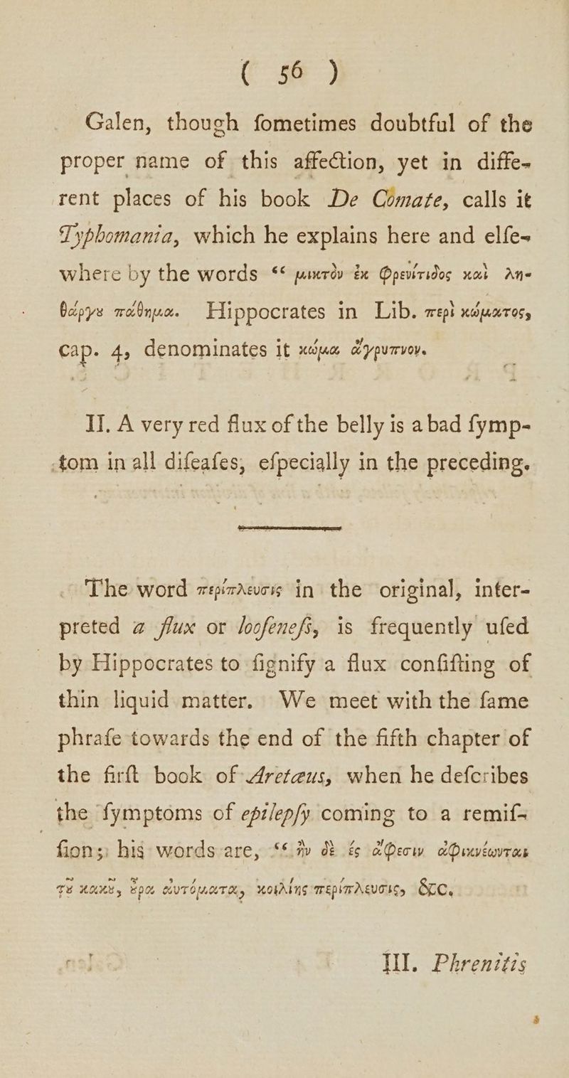 Ce) Galen, though fometimes doubtful of the proper name of this affection, yet in diffe- rent places of his book De Comate, calls it Typbomania, which he explains here and elfe= where by the words ““ μικτὸν ἐκ Qpeviridos καὶ λη- θώργε πάθημα. Elippocrates in Lib. περὶ κώματος, cap. 4, denominates it κώμα ὥγρυπνον. IJ. A very red flux of the belly is a bad fymp- tom in all difeafes, efpecially in the preceding, The word περίπλευσις in the original, inter- preted a flux or loofenefs, is frequently ufed by Hippocrates to fignify a flux confifting of thin liquid matter. We meet with the fame phrafe towards the end of the fifth chapter of the δ book of Areteus, when he defcribes the fymptoms of epilep/y coming to a remif- | fion;: hig words are, “ ἣν δὲ ἐς ἄφεσιν ἀφικνέωνται “ ~ LJ 3 * ’ 4 , TE ULL, δρῶ WUTOUUTH, κοιλίης περιπλευσὶις» &amp;ce, Wl. Phrenztzs