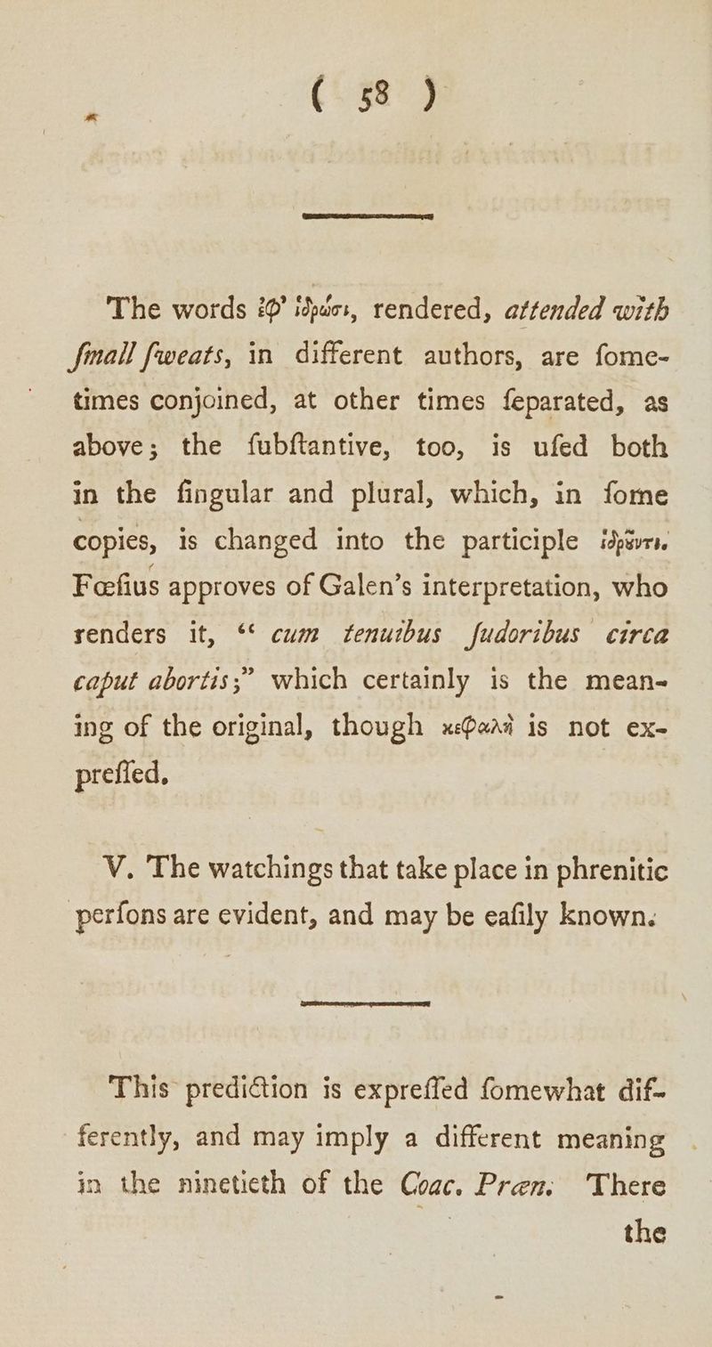(. 13} The words ἐφ᾽ ἰδρώσι, rendered, attended with finall fweats, in different authors, are fome- times conjoined, at other times feparated, as above; the fubftantive, too, is ufed both in the fingular and plural, which, in fome copies, is changed into the participle ἰδρῶντιν Foefius approves of Galen’s interpretation, who renders it, ‘* cum ftenuibus fudoribus circa caput abortis;” which certainly is the mean- ing of the original, though κεφαλὴ is not ex- prefied, V. The watchings that take place in phrenitic -perfons are evident, and may be eafily known. This prediGtion is expreffed fomewhat dif- ferently, and may imply a different meaning in the ninetieth of the ρας. Pren, ‘There 7 the