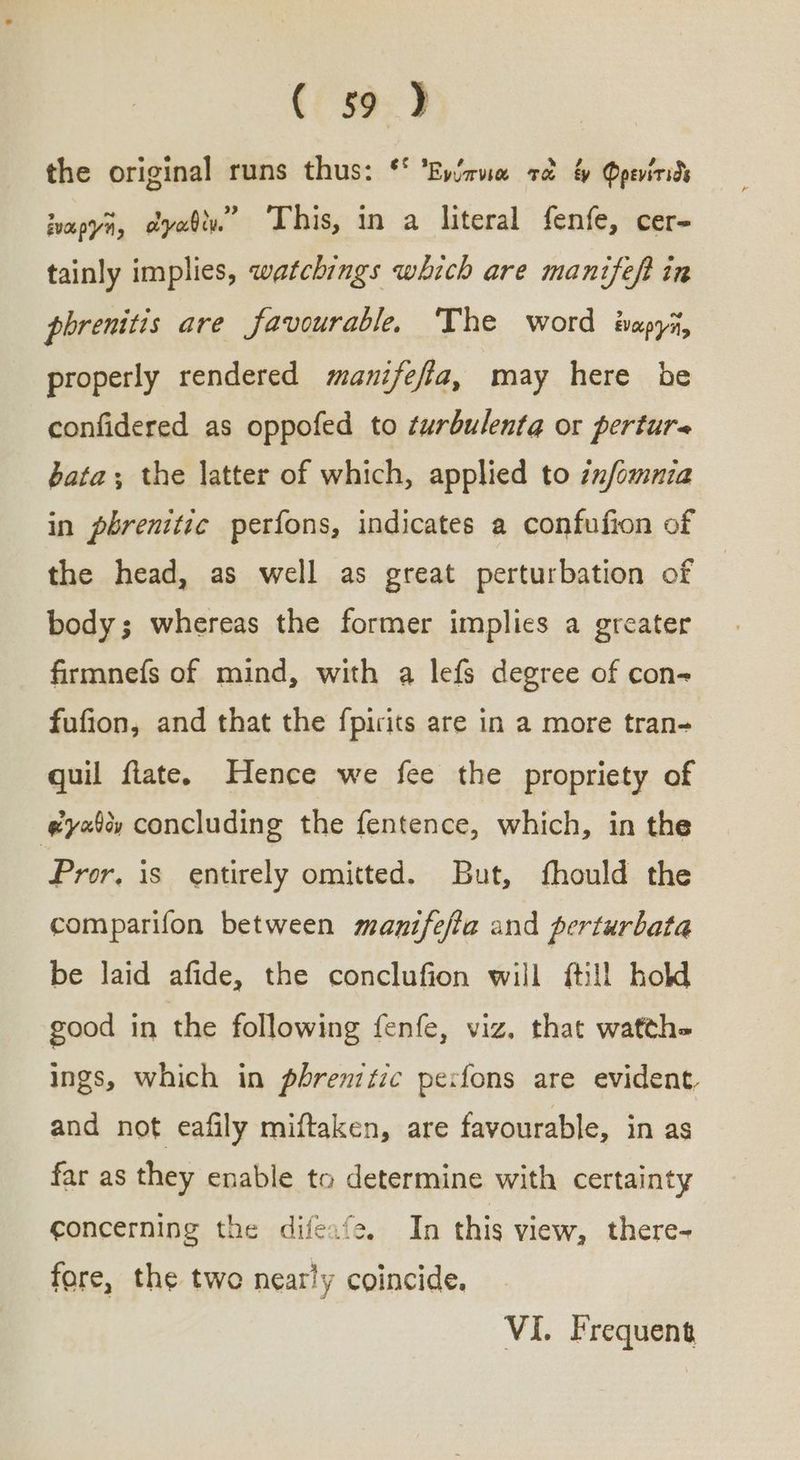 the original runs thus: ‘° Ἐνύπνια τὰ ἐν Qpevirids ἐναργῆ, ἀγαθὰ. ‘This, in a literal fenfe, cer- tainly implies, watchings which are manifeft in phrenitis are favourable, ‘The word ἐναργῆ, properly rendered manifefla, may here be confidered as oppofed to turbulenta or pertur« bata; the latter of which, applied to znfomnia in pbrenitic perfons, indicates a confufion of the head, as well as great perturbation of body; whereas the former implies a greater firmnefs of mind, with a lefs degree of con- fufion, and that the fpirits are in a more tran- quil flate. Hence we fee the propriety of εἰγαθὸν concluding the fentence, which, in the Pror. is entirely omitted. But, fhould the comparifon between manifefta and perturbata be laid afide, the conclufion will {till hold good in the following fenfe, viz. that watthe Ings, which in pbrenztic pexfons are evident, and not eafily miftaken, are favourable, in as far as they enable to determine with certainty concerning the difeafe. In this view, there- fore, the twe nearly coincide. VI. Frequent