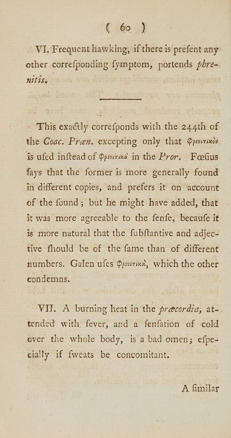 VI. Frequent Hawking, if there is prefent any other correfponding fymptom, portends pbre- nIL1S 6 - This exaétly correfponds with the 244th of the Coac. Pren. excepting only that Φρενιτικὸν is ufed inftead of Φρεντικα in the Pror. Foefius fays that the former is more generally found in different copies, and prefers it on account of the found; but he might have added, that it was more agreeable to the fenfe, becaufe it is more natural that the fubftantive and adjec- tive fhould be of the fame than of different numbers. Galen ufes Φρενιτικο, which the other condemns. VII. A burning heat in the precordia, at-. tended with fever, and a fenfation of cold ever the whole body, is a bad omen; efpe- cially if fweats be concomitant. A fimilas