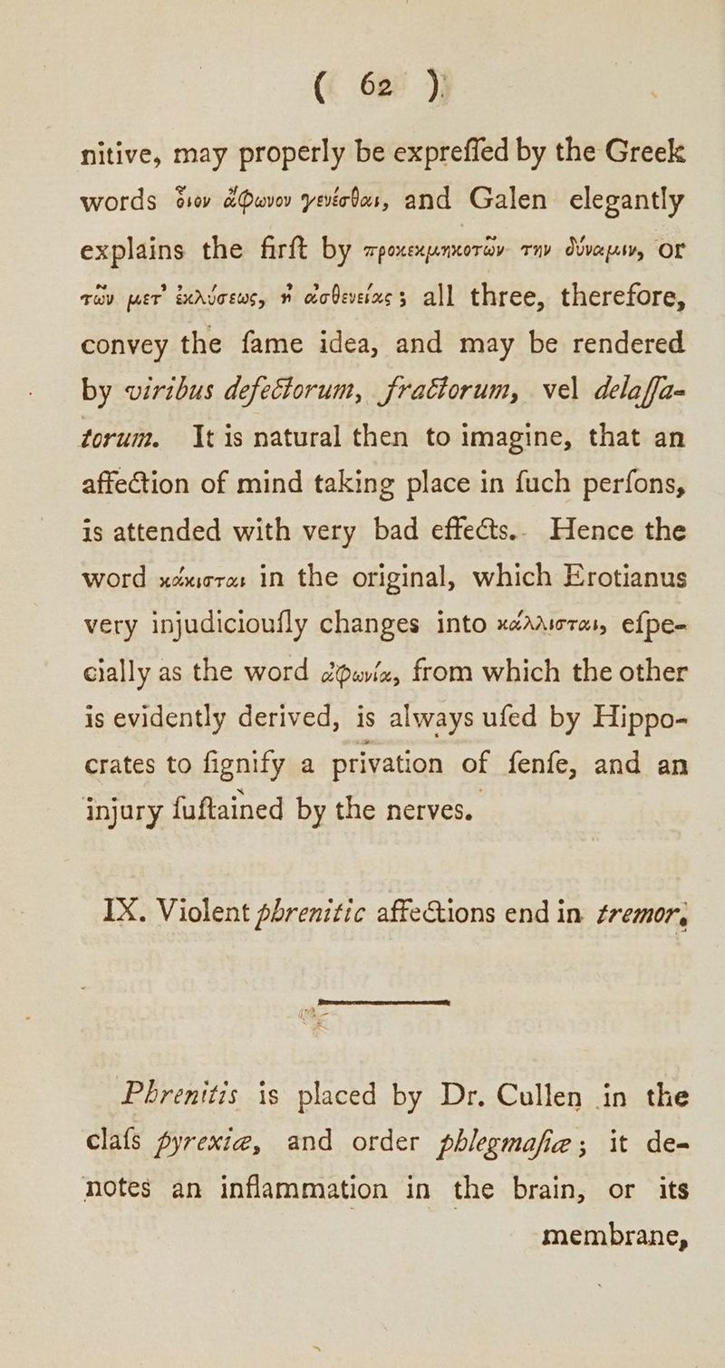 nitive, may properly be expreffed by the Greek words civ ἄφωνον γενέσθαι, and Galen elegantly explains the firft by ἘΠῚ ΤῊΣ τὴν δύναμιν, ΟΥ̓ τῶν μετ᾽ ἐκλύσεως, ἡὶ ἀσθενείας : all three, therefore, convey the fame idea, and may be rendered by viribus defeciorum, fractorum, vel delaffa- torum. tis natural then to imagine, that an affection of mind taking place in fuch perfons, is attended with very bad effects.. Hence the word κάκισται in the original, which Erotianus very injudicioufly changes into κάλλισται» efpe- cially as the word ὀφωνία, from which the other is evidently derived, is always ufed by Hippo- crates to fignify a privation of fenfe, and an injury fuftained by the nerves. IX. Violent phrenitic affections end in ¢remor, Phrenitis is placed by Dr. Cullen in the clafs pyrexi@, and order phlegmafie; it de-~ notes an inflammation in the brain, or its membrane,
