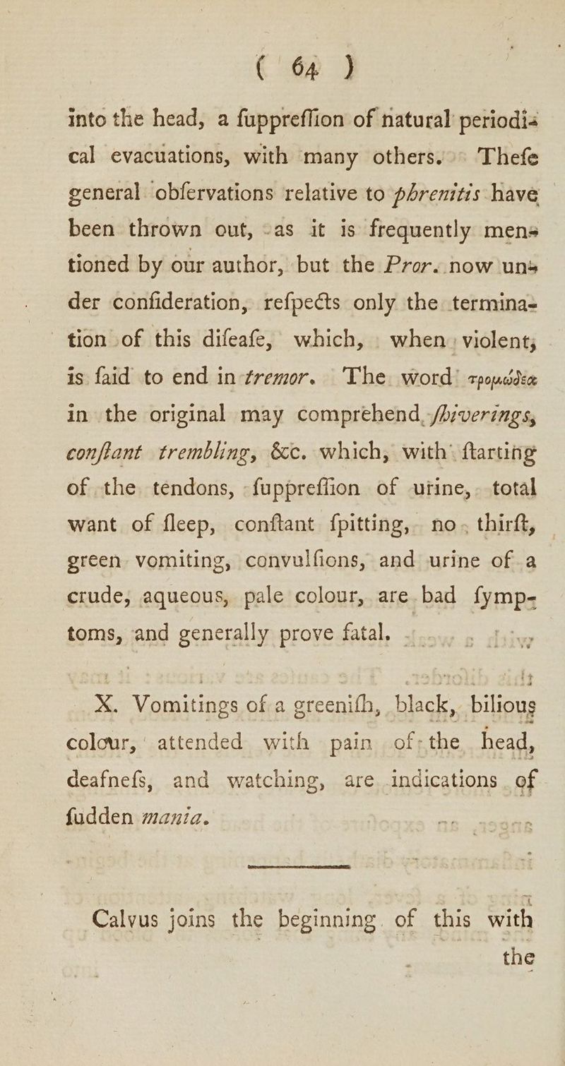 into the head, a fuppreffion of natural’ periodia cal evacuations, with many others.» Thefe general obfervations relative to phrenitis have been thrown out, -as it is frequently mens tioned by our author, but the Pror. now uns der confideration, refpects only the termina- tion of this difeafe, which, when. violent; is faid to end in-¢tremor. ‘The word? τρομώδεα in the original may comprehend, /h:verings, conflant trembling, &amp;c. which, with’ ftarting of the tendons, -fuppreflion of urine, total want of fleep, conftant {pitting, no. thirft, green vomiting, convulfions, and urine ofa crude, aqueous, pale colour, are bad fymp- toms, and generally prove fatal. X. Vomitings of a greenith, black,. bilious colour, attended with pain of; the head, deafnefs, and watching, are indications . of fudden mania. Calvus joins the beginning. of this with the
