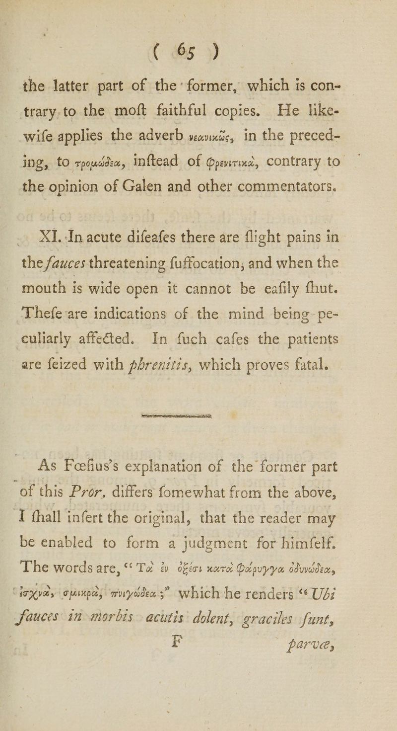 the latter part of the former, which is con- trary,to the moft faithful copies. He like- wife applies the adverb νεανικῶς, in the preced- Ing, to τρομώδεα, inftead of φρενιτικὰ, contrary to the opinion of Galen and other commentators. XI. In acute ἝΞ there are flight pains in the fauces threatening fuffocation, and when the mouth is wide open it cannot be eafily thut. -Thefeare indications of the mind being-pe- culiarly affected. In fuch cafes the patients are feized with phrenitis, which proves fatal. As Foefius’s explanation of the former part “of this Pror, ditfers fomewhat from the above, ‘I thal infert the original, that the reader may be enabled to form a judgment for himfelf. The words are, Ta ἐν ὀξέσι nara: φάρυγγα ὀδυνώδεα, τἰσχνα, σμικροὶ, muydden;” which he renders “ Udi Sauces in morbisacutis dolent, graciles funt, Ε parva,