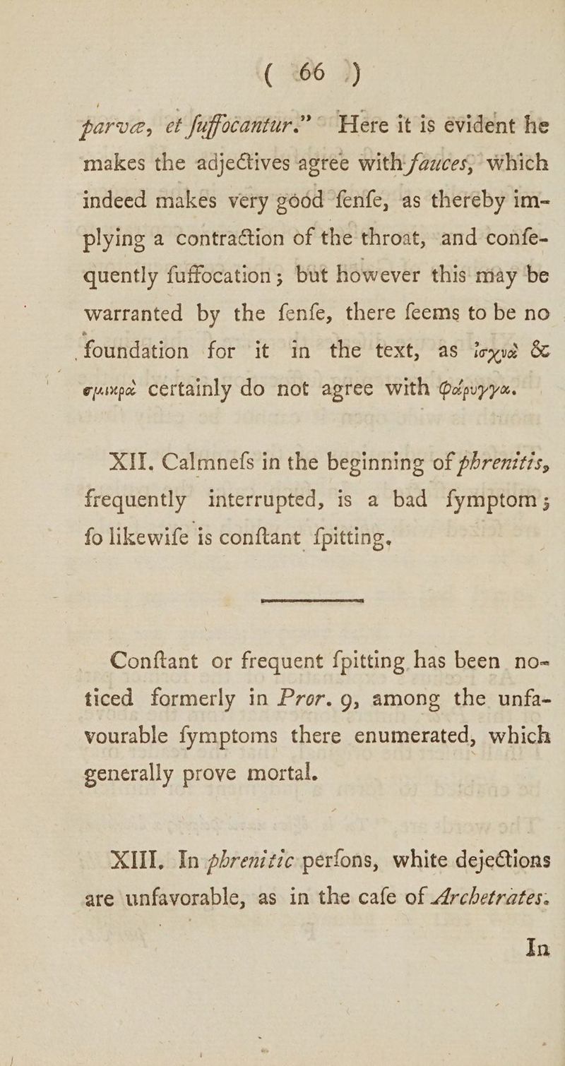 parve, et Juffocantur.” Here it is évident he makes the adjeCtives agree with /auces; which indeed makes very good fenfe, as thereby im- plying a contraction of the throat, and confe- quently fuffocation; but however this may be warranted by the fenfe, there feems to be no foundation for it in the text, as ἰσχιὰ &amp; σμικροὶ certainly do not agree with φάρυγγα. XII. Calmnefs in the beginning of phrenitis, frequently interrupted, is a bad fymptom; fo likewife is conftant {pitting, Conftant or frequent {pitting has been no-= ticed formerly in Pror.9, among the unfa- vourable fymptoms there enumerated, which generally prove mortal. XII. In phrenitic perfons, white dejettions are unfavorable, as in the cafe of Archetrates. In