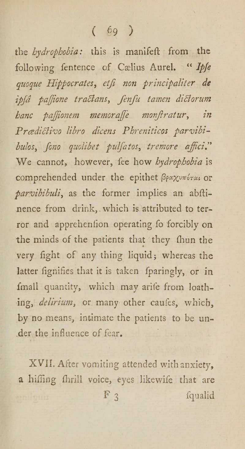 ( £9 ) the hydrophobia: this is manifeft from the following fentence of Czlius Aurel. “7067 quoque Hippocrates, etfi non principaliter de 7,4 paffione tractans, fenfu tamen dictorum banc paffionem memoraffe monftratur, in Prediétivo libro dicens Phreniticos parvibt- bulos, fono quolibet pulfatos, tremore affict.” We cannot, however, fee how hydrophobia is comprehended under the epithet βραχυπόται or parvibibuli, as the former implies an abfti- nence from drink,. which is attributed to ter- ror and apprehention operating fo forcibly on the minds of the patients that they fhun the very fight of any thing liquid; whereas the latter fignifies that it is taken fparingly, or in {mall quantity, which may arife from loath- ing, delirium, or many other caufes, which, by no means, intimate the patients to be un- der.the influence of fear. XVII. After vomiting attended with anxiety, a hiffing fhrill voice, eyes likewife that are : ae {qualid