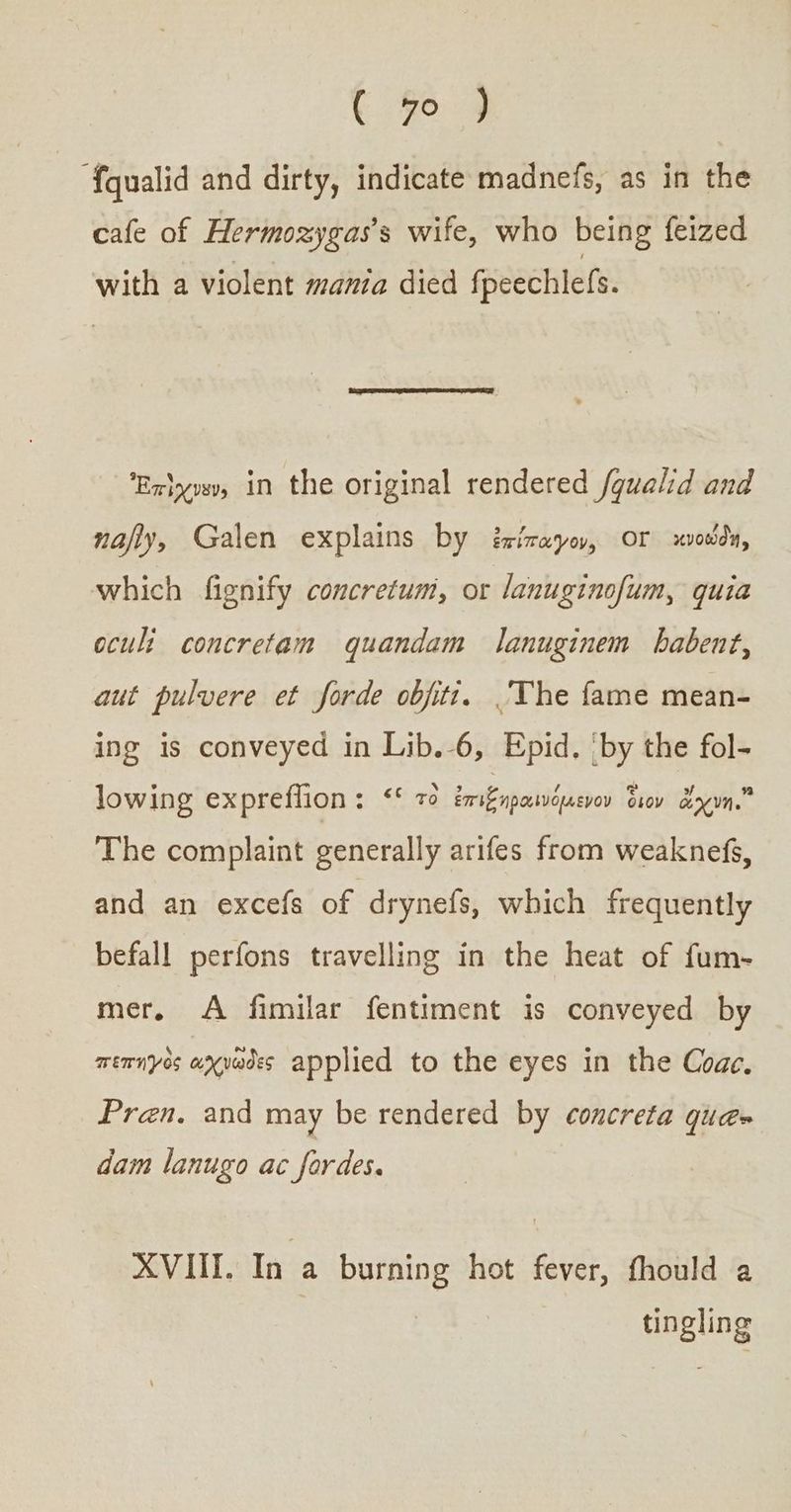 ‘{qualid and dirty, indicate madnefs, as in the cafe of Hermozygas’s wife, who being feized with a violent mania died fpeechlefs. ‘Exiyvsy, in the original rendered /gualid and nafly, Galen explains by ἐπίπαγον, or κνοώθδη, which fignify concretum, or lanuginofum, quia oculi concretam quandam lanuginem babent, aut pulvere et forde objiti. The fame mean- ing is conveyed in Lib.-6, Epid. ‘by the fol- lowing expreflion : ““ τὸ ἐπιξηραινόμενον διον ἄχνη. The complaint generally arifes from weaknefs, and an excefs of drynefs, which frequently befall perfons travelling in the heat of fum- mer, A fimilar fentiment is conveyed by πεπηγὸς axyades applied to the eyes in the Coae. Pren. and may be rendered by concreta qua= dam lanugo ac fordes. XVIII. In a burning hot fever, fhould a tingling